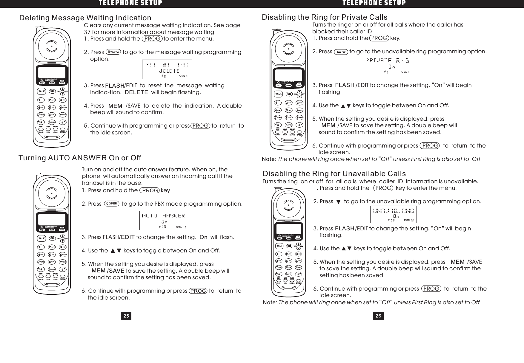 TELEPHONE SETUP TELEPHONE SETUP25 26Clears any current message waiting indication. See page37 for more information about message waiting.1. Press and hold the PROG to enter the menu.2. Press to go to the message waiting programmingoption.3. Press /EDIT to reset the message waitingindica-tion. will begin flashing.4. Press /SAVE to delete the indication. A doublebeep will sound to confirm.5. Continue with programming or press PROG to return tothe idle screen.Deleting Message Waiting IndicationDELETETurning AUTO ANSWER On or Off1. Press and hold the key2. Press to go to the PBX mode programming option.3. Press FLASH to change the setting. will flash.4. Use the keys to toggle between On and Off.5. When the setting you desire is displayed, pressto save the setting. A double beep willsound to confirm the setting has been saved.6. Continue with programming or press to return tothe idle screen.PROGPROG/EDIT On/SAVEDisabling the Ring for Private CallsTurns the ringer on or off for all calls where the caller hasblocked their caller ID1. Press and hold the PROG key.2. Press to go to the unavailable ring programming option.3. Press /EDIT to change the setting. n will beginflashing.4. Use the keys to toggle between On and Off.5. When the setting you desire is displayed, press/SAVE to save the setting. A double beep willsound to confirm the setting has been saved.6. Continue with programming or press PROG to return to theidle screen.&quot;&quot;&quot;&quot;OThe phone will ring once when set to Off unless First Ring is also set to OffNote:Disabling the Ring for Unavailable CallsTurns the ring on or off for all calls where caller ID information is unavailable.1. Press and hold the PROG key to enter the menu.2. Press to go to the unavailable ring programming option.3. Press /EDIT to change the setting. n will beginflashing.4. Use the keys to toggle between On and Off.5. When the setting you desire is displayed, press /SAVEto save the setting. A double beep will sound to confirm thesetting has been saved.6. Continue with programming or press PROG to return to theidle screen.&quot;&quot;&quot;&quot;OThe phone will ring once when set to Off unless First Ring is also set to OffNote:#9WXYZFLASHMEMTurn on and off the auto answer feature. When on, thephone wil automatically answer an incoming call if thehandset is in the base.0OPERMEMFLASHMEM#FLASHMEM##TOTALTOTALTOTALTOTALCIDCHERASEREVVOLEDIT SAVE PAUS EOPTIONSouthwestern BellFreedom Phone RMUTECIDCHERASEREVVOLEDIT SAVE PAUSEOPTIONSouthwestern BellFreedom Phone RMUTECIDCHERASEREVVOLEDIT SAVE PAUSEOPTIONSouthwestern BellFreedom Phone RMUTECIDCHERASEREVVOLEDIT SAVE PAUSEOPTIONSouthwestern BellFreedom Phone RMUTE