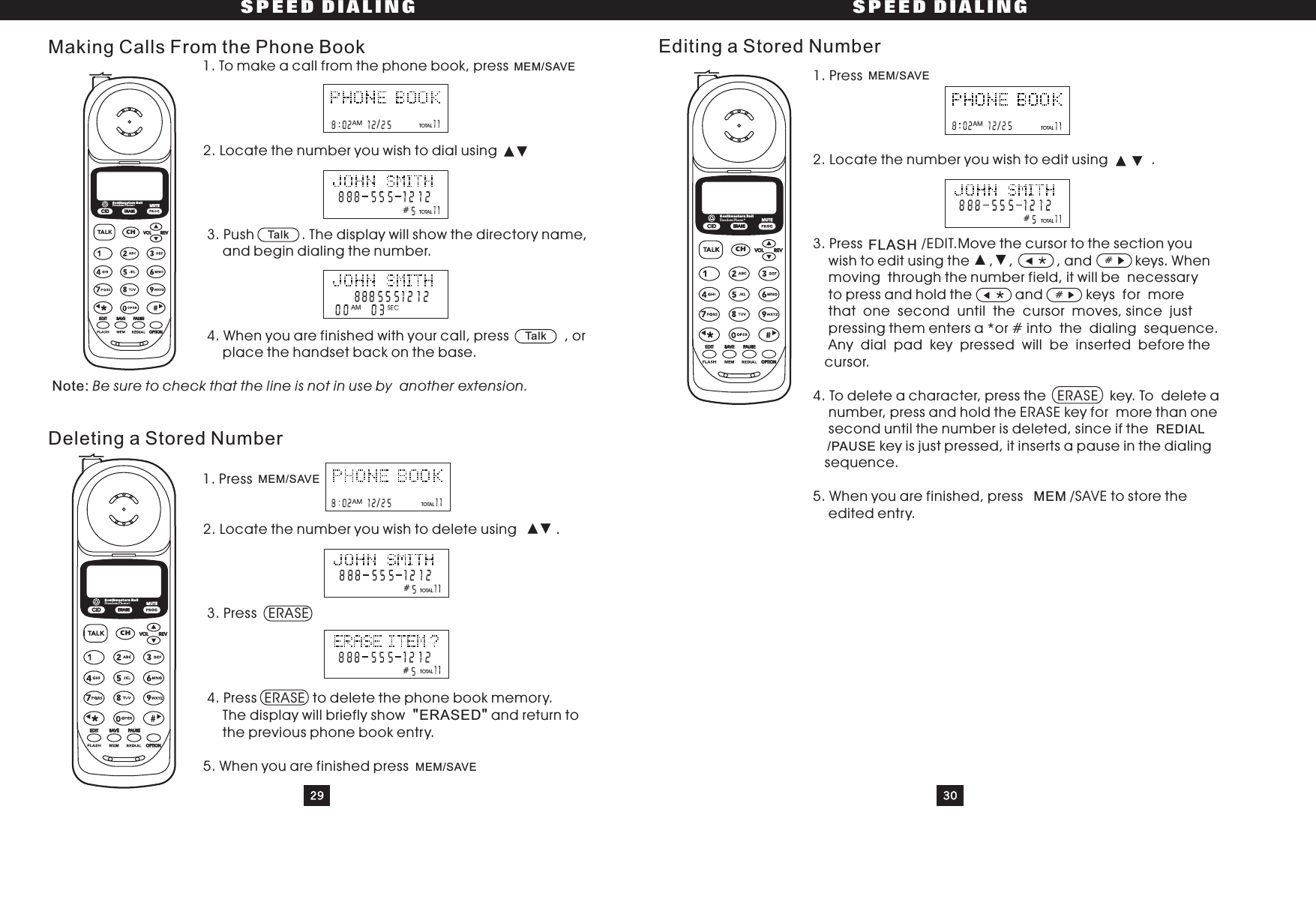 SPEED DIALING SPEED DIALING29 30Making Calls From the Phone BookDeleting a Stored Number1. To make a call from the phone book, press2. Locate the number you wish to dial using3. Push . The display will show the directory name,and begin dialing the number.4. When you are finished with your call, press , orplace the handset back on the base.1. Press2. Locate the number you wish to delete using .3. Press ERASE4. Press ERASE to delete the phone book memory.The display will briefly show and return tothe previous phone book entry.5. When you are finished pressNote:ERASEDBe sure to check that the line is not in use by another extension.&quot;&quot;TOTALTOTALMEM/SAVEMEM/SAVETOTALTOTALMEM/SAVETalk1. Press2. Locate the number you wish to edit using .3. Press /EDIT.Move the cursor to the section youwish to edit using the , , , and keys. Whenmoving through the number field, it will be necessaryto press and hold the and keys for morethat one second until the cursor moves, since justpressing them enters a *or # into the dialing sequence.Any dial pad key pressed will be inserted before thecursor.4. To delete a character, press the ERASE key. To delete anumber, press and hold the ERASE key for more than onesecond until the number is deleted, since if thekey is just pressed, it inserts a pause in the dialingsequence.5. When you are finished, press /SAVE to store theedited entry.REDIAL/PAUSEMEM/SAVEFLASHTOTALTOTAL#Editing a Stored Number#MEM#AMTOTAL###/AMTalk/AM/AMCIDCHERASEREVVOLEDIT SAVE PAUSEOPTIONSouthwestern BellFreedom Phone RMUTECIDCHERASEREVVOLEDIT SAVE PAUSEOPTIONSouthwestern BellFreedom Phone RMUTECIDCHERASEREVVOLEDIT SAVE PAUSEOPTIONSouthwestern BellFreedom Phone RMUTE