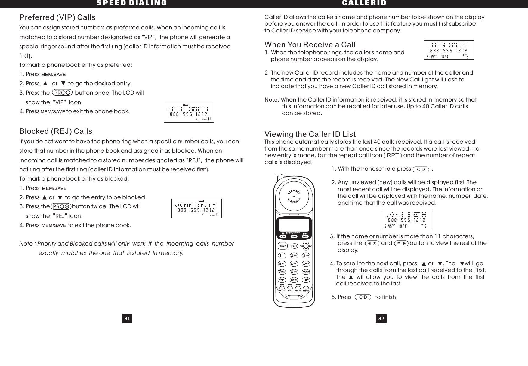 31 32SPEED DIALING CALLERIDPreferred (VIP) CallsBlocked (REJ) CallsYou can assign stored numbers as preferred calls. When an incoming call ismatched to a stored number designated as VIP , the phone will generate aspecial ringer sound after the first ring (caller ID information must be receivedfirst).To mark a phone book entry as preferred:1. Press2. Press or to go the desired entry.3. Press the PROG button once. The LCD willshow the VIP icon.4. Press to exit the phone book.Ifyoudonotwanttohavethephoneringwhenaspecificnumbercalls,youcanstore that number in the phone book and assigned it as blocked. When anincoming call is matched to a stored number designated as REJ , the phone willnot ring after the first ring (caller ID information must be received first).To mark a phone book entry as blocked:1. Press2.Press or togotheentrytobeblocked.3. Press the button twice. The LCD willshow the REJ icon.4. Press to exit the phone book.&quot;&quot;&quot;&quot;&quot;&quot;&quot;&quot;Note : Priority and Blocked calls will only work if the incoming calls numberexactly matches the one that is stored in memory.MEM/SAVEMEM/SAVEMEM/SAVEMEM/SAVECaller ID allows the caller&apos;s name and phone number to be shown on the displaybefore you answer the call. In order to use this feature you must first subscribeto Caller ID service with your telephone company.1. When the telephone rings, the caller&apos;s name andphone number appears on the display.2. The new Caller ID record includes the name and number of the caller andthe time and date the record is received. The New Call light will flash toindicate that you have a new Caller ID call stored in memory.When the Caller ID information is received, it is stored in memory so thatthis information can be recalled for later use. Up to 40 Caller ID callscan be stored.This phone automatically stores the last 40 calls received. If a call is receivedfrom the same number more than once since the records were last viewed, nonewentryismade,buttherepeatcallicon( )andthenumberofrepeatcalls is displayed.1. With the handset idle press .2. Any unviewed (new) calls will be displayed first. Themost recent call will be displayed. The information onthe call will be displayed with the name, number, date,and time that the call was received.3. If the name or number is more than 11 characters,press the and button to view the rest of thedisplay.4. To scroll to the next call, press or . The will gothrough the calls from the last call received to the first.The will allow you to view the calls from the firstcall received to the last.5. Press to finish.When You Receive a CallViewing the Caller ID ListNote:RPT#CIDCIDTOTALVIPTOTALREJRPT/AMRPT/AMPROGCIDCHERASEREVVOLEDIT SAVE PAUSEOPTIONSouthwestern BellFreedom Phone RMUTE