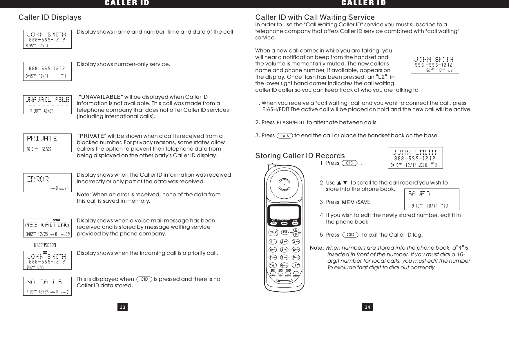 33 34CALLER ID CALLER IDDisplay shows name and number, time and date of the call.Display shows number-only service.will be displayed when Caller IDinformation is not available. This call was made from atelephone company that does not offer Caller ID services(including international calls).will be shown when a call is received from ablocked number. For privacy reasons, some states allowcallers the option to prevent their telephone data frombeing displayed on the other party&apos;s Caller ID display.Display shows when the Caller ID information was receivedincorrectly or only part of the data was received.When an error is received, none of the data fromthis call is saved in memory.Display shows when a voice mail message has beenreceived and is stored by message waiting serviceprovided by the phone company.Display shows when the incoming call is a priority call.This is displayed when is pressed and there is noCaller ID data stored.&quot;UNAVAILABLE&quot;&quot;PRIVATE&quot;Note:Caller ID DisplaysTOTALTOTALCIDCaller ID with Call Waiting ServiceStoring Caller ID RecordsIn order to use the &quot;Call Waiting Caller ID&quot; service you must subscribe to atelephone company that offers Caller ID service combined with &quot;call waiting&quot;service.When a new call comes in while you are talking, youwill hear a notification beep from the handset andthe volume is momentarily muted. The new caller&apos;sname and phone number, if available, appears onthe display. Once flash has been pressed, an inthe lower right hand corner indicates the call waitingcallerIDcallersoyoucankeeptrackofwhoyouaretalkingto.1. When you receive a &quot;call waiting&quot; call and you want to connect the call, pressThe active call will be placed on hold and the new call will be active.2. Press to alternate between calls.3.Press toendthecallorplacethehandsetbackonthebase.1. Press .2. Use to scroll to the call record you wish tostore into the phone book.3. Press /SAVE.4. If you wish to edit the newly stored number, edit it inthe phone book5.Press toexittheCallerIDlog.&quot;&quot;&quot;&quot;L2Note: When numbers are stored into the phone book, a 1 isinserted in front of the number. If you must dial a 10-digit number for local calls, you must edit the numberTo exclude that digit to dial out correctly.FLASH/EDITCIDMEMCIDTalk/AMRPT/AM/AM/AMNEW/AM NEWMSGVIP/AMTOTAL/AM NEWMINRPT/AMNEW/AMCIDCHERASEREVVOLEDIT SAVE PAUSEOPTIONSouthwestern BellFreedom Phone RMUTEFIASH/EDIT