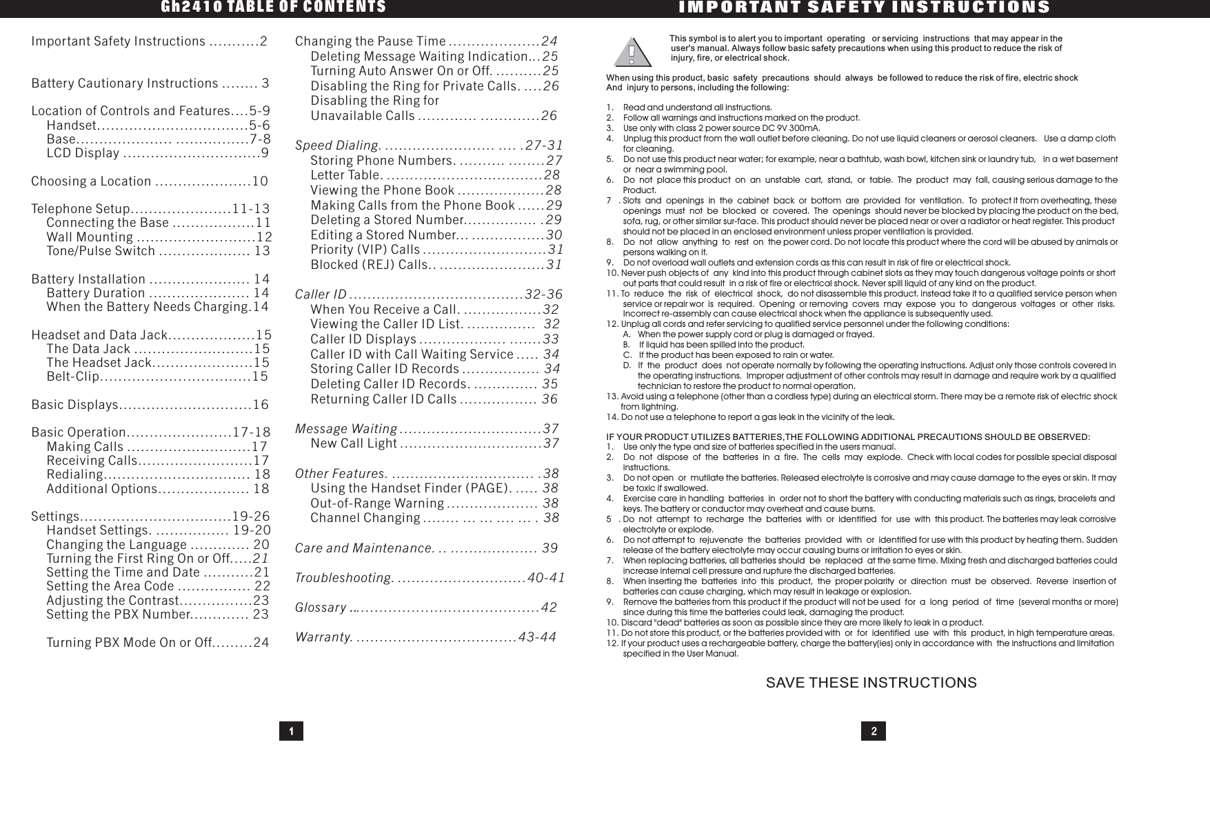 1. Read and understand all instructions.2. Follow all warnings and instructions marked on the product.3. Use only with class 2 power source DC 9V 300mA.4. Unplug this product from the wall outlet before cleaning. Do not use liquid cleaners or aerosol cleaners. Use a damp clothfor cleaning.5. Do not use this product near water; for example, near a bathtub, wash bowl, kitchen sink or laundry tub, in a wet basementor near a swimming pool.6. Do not place this product on an unstable cart, stand, or table. The product may fall, causing serious damage to theProduct.7 . Slots and openings in the cabinet back or bottom are provided for ventilation. To protect it from overheating, theseopenings must not be blocked or covered. The openings should never be blocked by placing the product on the bed,sofa, rug, or other similar sur-face. This product should never be placed near or over a radiator or heat register. This productshould not be placed in an enclosed environment unless proper ventilation is provided.8. Do not allow anything to rest on the power cord. Do not locate this product where the cord will be abused by animals orpersons walking on it.9. Do not overload wall outlets and extension cords as this can result in risk of fire or electrical shock.10. Never push objects of any kind into this product through cabinet slots as they may touch dangerous voltage points or shortout parts that could result in a risk of fire or electrical shock. Never spill liquid of any kind on the product.11. To reduce the risk of electrical shock, do not disassemble this product. Instead take it to a qualified service person whenservice or repair wor is required. Opening or removing covers may expose you to dangerous voltages or other risks.Incorrect re-assembly can cause electrical shock when the appliance is subsequently used.12. Unplug all cords and refer servicing to qualified service personnel under the following conditions:A. When the power supply cord or plug is damaged or frayed.B. If liquid has been spilled into the product.C. If the product has been exposed to rain or water.D. If the product does not operate normally by following the operating instructions. Adjust only those controls covered inthe operating instructions. Improper adjustment of other controls may result in damage and require work by a qualifiedtechnician to restore the product to normal operation.13. Avoid using a telephone (other than a cordless type) during an electrical storm. There may be a remote risk of electric shockfrom lightning.14. Do not use a telephone to report a gas leak in the vicinity of the leak.1. Use only the type and size of batteries specified in the users manual.2. Do not dispose of the batteries in a fire. The cells may explode. Check with local codes for possible special disposalinstructions.3. Do not open or mutilate the batteries. Released electrolyte is corrosive and may cause damage to the eyes or skin. It maybe toxic if swallowed.4. Exercise care in handling batteries in order not to short the battery with conducting materials such as rings, bracelets andkeys. The battery or conductor may overheat and cause burns.5 . Do not attempt to recharge the batteries with or identified for use with this product. The batteries may leak corrosiveelectrolyte or explode.6. Do not attempt to rejuvenate the batteries provided with or identified for use with this product by heating them. Suddenrelease of the battery electrolyte may occur causing burns or irritation to eyes or skin.7. When replacing batteries, all batteries should be replaced at the same time. Mixing fresh and discharged batteries couldincrease internal cell pressure and rupture the discharged batteries.8. When inserting the batteries into this product, the proper polarity or direction must be observed. Reverse insertion ofbatteries can cause charging, which may result in leakage or explosion.9. Remove the batteries from this product if the product will not be used for a long period of time (several months or more)since during this time the batteries could leak, damaging the product.10. Discard &quot;dead&quot; batteries as soon as possible since they are more likely to leak in a product.11. Do not store this product, or the batteries provided with or for identified use with this product, in high temperature areas.12. If your product uses a rechargeable battery, charge the battery(ies) only in accordance with the instructions and limitationspecified in the User Manual.This symbol is to alert you to important operating or servicing instructions that may appear in theuser&apos;s manual. Always follow basic safety precautions when using this product to reduce the risk ofinjury, fire, or electrical shock.When using this product, basic safety precautions should always be followed to reduce the risk of fire, electric shockIF YOUR PRODUCT UTILIZES BATTERIES,THE FOLLOWING ADDITIONAL PRECAUTIONS SHOULD BE OBSERVED:And injury to persons, including the following:SAVE THESE INSTRUCTIONSImportant Safety Instructions ...........2Battery Cautionary Instructions ........ 3Location of Controls and Features....5-9.................................5-6..................... ................7-8..............................9Choosing a Location .....................10Telephone Setup......................11-13..................11..........................12.................... 13Battery Installation ...................... 14...................... 1414Headset and Data Jack...................15..........................15......................15.................................15Basic Displays.............................16Basic Operation.......................17-18...........................17.........................17................................ 18.................... 18Settings.................................19-26................ 19-20............. 20...........21................ 22.............23........... 23........24HandsetBaseLCD DisplayConnecting the BaseWall MountingTone/Pulse SwitchBattery DurationWhen the Battery Needs Charging.The Data JackThe Headset JackBelt-ClipMaking CallsReceiving CallsRedialingAdditional OptionsHandset Settings.Changing the LanguageTurning the First Ring On or Off.....Setting the Time and DateSetting the Area CodeAdjusting the Contrast...Setting the PBX Number..Turning PBX Mode On or Off.21Gh2410 TABLE OF CONTENTSIMPORTANT SAFETY INSTRUCTIONS2Changing the Pause TimeDeleting Message Waiting Indication.Turning Auto Answer On or Off.Disabling the Ring for Private Calls.Disabling the Ring forUnavailable CallsStoring Phone Numbers.Letter Table.Viewing the Phone BookMaking Calls from the Phone BookDeleting a Stored NumberEditing a Stored Number...Priority (VIP) CallsBlocked (REJ) Calls..When You Receive a Call.Viewing the Caller ID List.Caller ID DisplaysCallerIDwithCallWaitingServiceStoring Caller ID RecordsDeleting Caller ID Records.Returning Caller ID CallsNew Call LightUsing the Handset Finder (PAGE).Out-of-Range WarningChannel Changing....................24..25..........25....26............. .............26Speed Dialing. ........................ .... .27-31.......... ........27..................................28...................28......29................ .29................30...........................31.......................31Caller ID ......................................32-36.................32............... 32................... .......33..... 34................. 34.............. 35................. 36Message Waiting ...............................37...............................37Other Features. ............................... .38..... 38.................... 38........ ... ... .... ... . 38Care and Maintenance. .. ................... 39Troubleshooting. ............................40-41Glossary ........................................42Warranty. ...................................43-44..