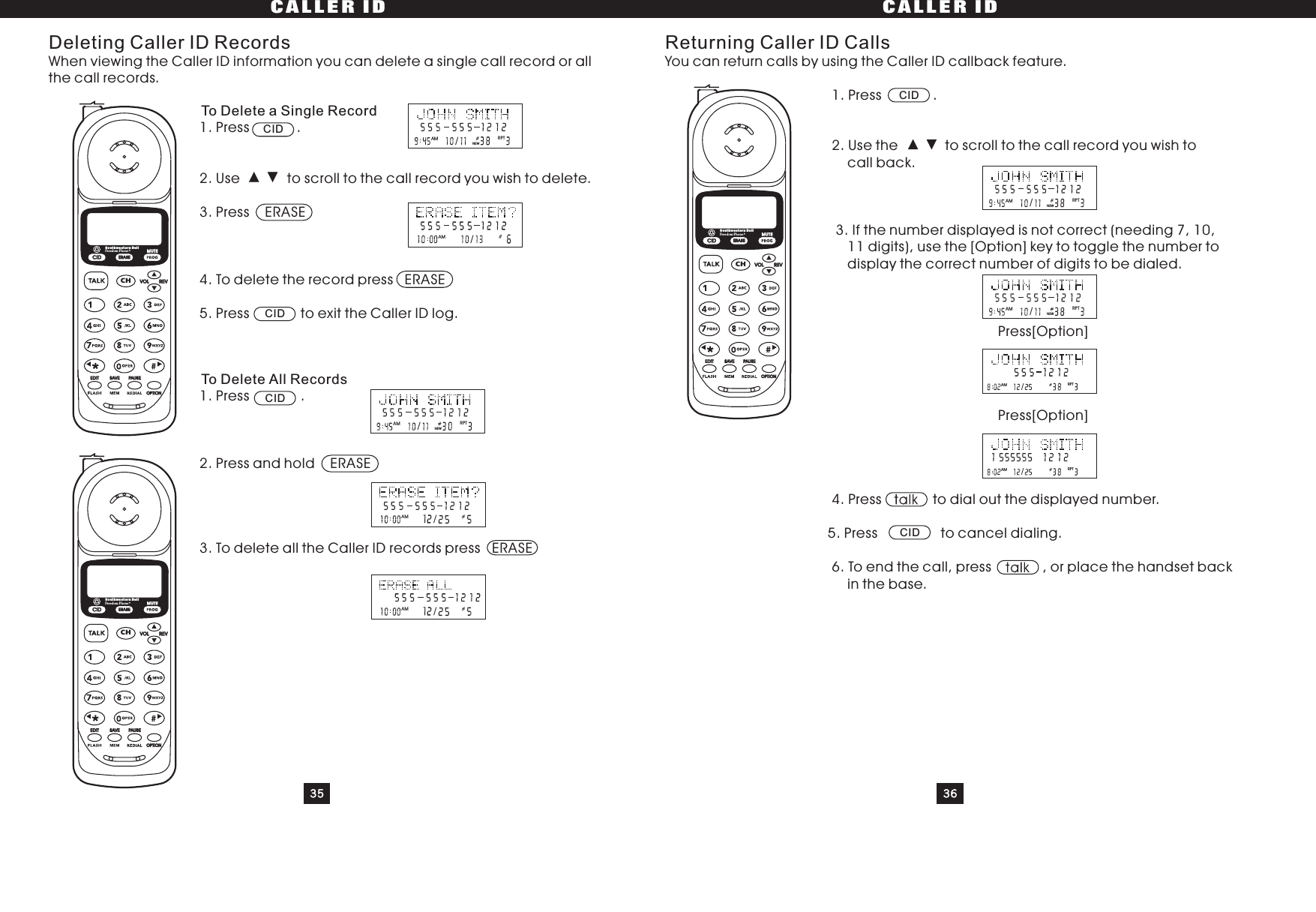 35 36CALLER ID CALLER IDDeleting Caller ID RecordsWhen viewing the Caller ID information you can delete a single call record or allthe call records.1. Press .2. Use to scroll to the call record you wish to delete.3. Press ERASE4. To delete the record press ERASE5. Press to exit the Caller ID log.1. Press .2. Press and hold ERASE3. To delete all the Caller ID records press ERASETo Delete a Single RecordTo Delete All RecordsReturning Caller ID CallsYou can return calls by using the Caller ID callback feature.1. Press .2. Use the to scroll to the call record you wish tocall back.3. If the number displayed is not correct (needing 7, 10,11 digits), use the [Option] key to toggle the number todisplay the correct number of digits to be dialed.Press[Option]Press[Option]4. Press to dial out the displayed number.5. Press to cancel dialing.6.Toendthecall,press ,orplacethehandsetbackin the base.CIDCIDCIDCIDCIDRPT/AMNEW/AMRPT/AMNEW/AM/AMRPT/AMNEWRPT/AMNEWRPT/AMRPT/AMCIDCHERASEREVVOLEDIT SAVE PAUSEOPTIONSouthwestern BellFreedom Phone RMUTECIDCHERASEREVVOLEDIT SAVE PAUSEOPTIONSouthwestern BellFreedom Phone RMUTECIDCHERASEREVVOLEDIT SAVE PAUSEOPTIONSouthwestern BellFreedom Phone RMUTE