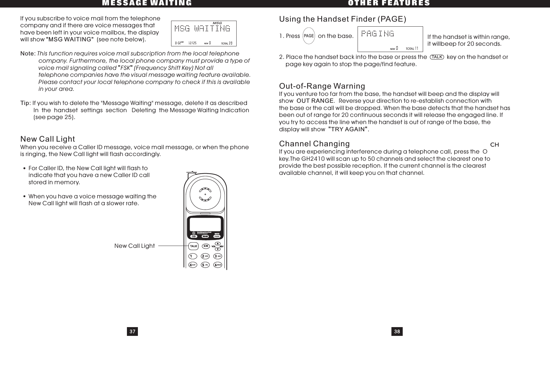 37 38MESSAGE WAITING OTHER FEATURESIf you subscribe to voice mail from the telephonecompany and if there are voice messages thathave been left in your voice mailbox, the displaywill show (see note below).If you wish to delete the &quot;Message Waiting&quot; message, delete it as describedIn the handset settings section Deleting the Message Waiting Indication(seepage25).When you receive a Caller ID message, voice mail message, or when the phoneis ringing, the New Call light will flash accordingly.For Caller ID, the New Call light will flash toindicatethatyouhaveanewCallerIDcallstored in memory.When you have a voice message waiting theNew Call light will flash at a slower rate.&quot;MSG WAITING&quot;Note:Tip:This function requires voice mail subscription from the local telephonecompany. Furthermore, the local phone company must provide a type ofvoice mail signaling called FSK (Frequency Shift Key) Not alltelephone companies have the visual message waiting feature available.Please contact your local telephone company to check if this is availablein your area.&quot;&quot;New Call LightUsing the Handset Finder (PAGE)Out-of-Range WarningChannel Changing1. Press on the base.2. Place the handset back into the base or press the key on the handset orpage key again to stop the page/find feature.If you venture too far from the base, the handset will beep and the display willshow Reverse your direction to re-establish connection withthe base or the call will be dropped. When the base detects that the handset hasbeen out of range for 20 continuous seconds it will release the engaged line. Ifyou try to access the line when the handset is out of range of the base, thedisplay will showIf you are experiencing interference during a telephone call, press the Okey.The GH2410 will scan up to 50 channels and select the clearest one toprovide the best possible reception. If the current channel is the clearestavailable channel, it will keep you on that channel..OUT RANGETRY AGAIN .&quot;&quot;NewCallLightTOTALIf the handset is within range,it willbeep for 20 seconds.PAGETALKCHMSG/AM NEWTOTALNEWCIDCHERASEREVVOLSouthwestern BellFreedom Phone RMUTE