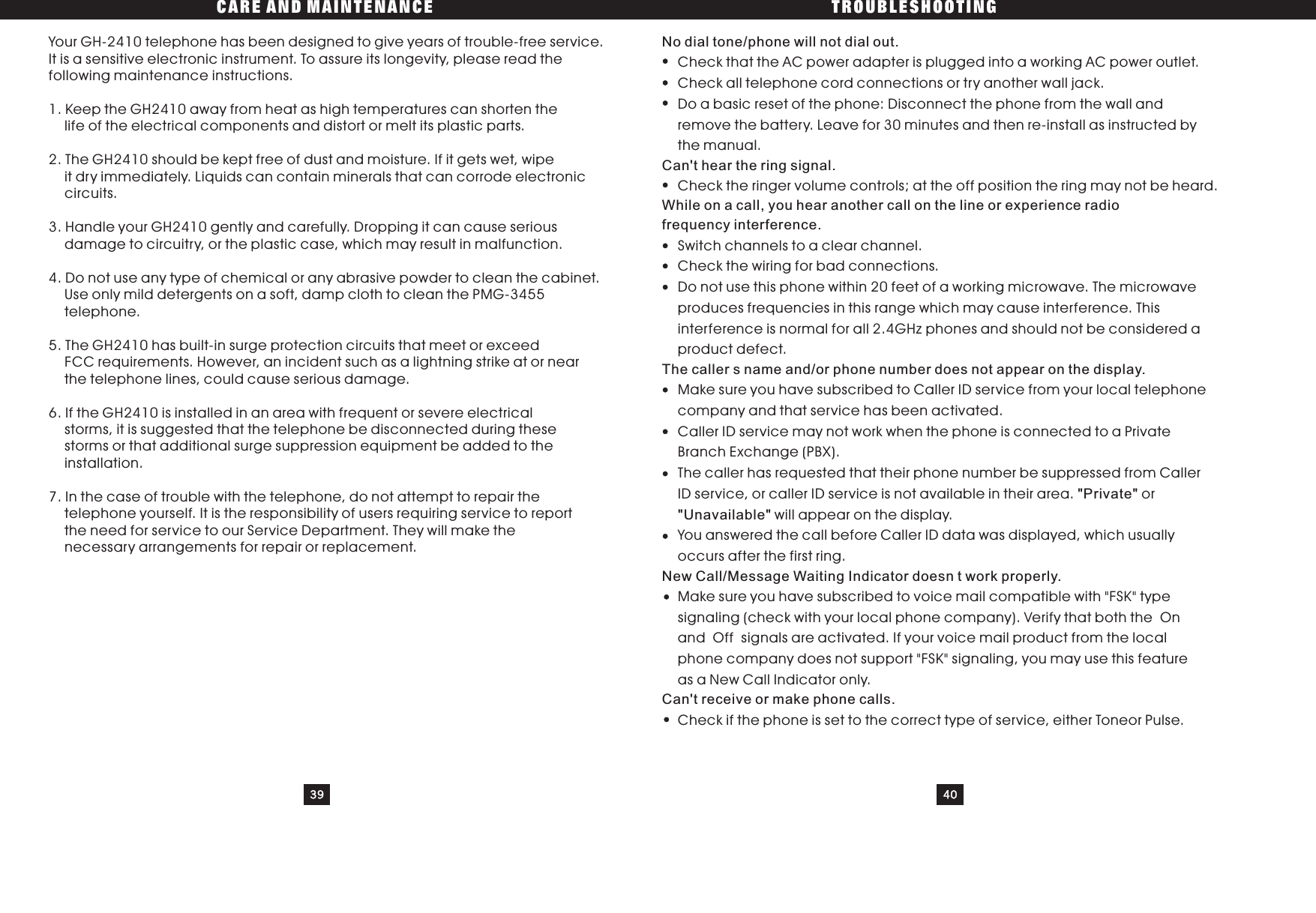 CARE AND MAINTENANCE TROUBLESHOOTING39 40Your GH-2410 telephone has been designed to give years of trouble-free service.It is a sensitive electronic instrument. To assure its longevity, please read thefollowing maintenance instructions.1. Keep the GH2410 away from heat as high temperatures can shorten thelife of the electrical components and distort or melt its plastic parts.2. The GH2410 should be kept free of dust and moisture. If it gets wet, wipeit dry immediately. Liquids can contain minerals that can corrode electroniccircuits.3. Handle your GH2410 gently and carefully. Dropping it can cause seriousdamage to circuitry, or the plastic case, which may result in malfunction.4.Donotuseanytypeofchemicaloranyabrasivepowdertocleanthecabinet.Use only mild detergents on a soft, damp cloth to clean the PMG-3455telephone.5. The GH2410 has built-in surge protection circuits that meet or exceedFCC requirements. However, an incident such as a lightning strike at or nearthe telephone lines, could cause serious damage.6. If the GH2410 is installed in an area with frequent or severe electricalstorms, it is suggested that the telephone be disconnected during thesestorms or that additional surge suppression equipment be added to theinstallation.7. In the case of trouble with the telephone, do not attempt to repair thetelephone yourself. It is the responsibility of users requiring service to reportthe need for service to our Service Department. They will make thenecessary arrangements for repair or replacement.No dial tone/phone will not dial out.Can&apos;t hear the ring signal.While on a call, you hear another call on the line or experience radiofrequency interference.The caller s name and/or phone number does not appear on the display.&quot;Private&quot;&quot;Unavailable&quot;New Call/Message Waiting Indicator doesn t work properly.Can&apos;t receive or make phone calls.Check that the AC power adapter is plugged into a working AC power outlet.Check all telephone cord connections or try another wall jack.Do a basic reset of the phone: Disconnect the phone from the wall andremove the battery. Leave for 30 minutes and then re-install as instructed bythe manual.Check the ringer volume controls; at the off position the ring may not be heard.Switch channels to a clear channel.Check the wiring for bad connections.Do not use this phone within 20 feet of a working microwave. The microwaveproduces frequencies in this range which may cause interference. Thisinterference is normal for all 2.4GHz phones and should not be considered aproduct defect.Make sure you have subscribed to Caller ID service from your local telephonecompany and that service has been activated.Caller ID service may not work when the phone is connected to a PrivateBranch Exchange (PBX).The caller has requested that their phone number be suppressed from CallerID service, or caller ID service is not available in their area. orwill appear on the display.You answered the call before Caller ID data was displayed, which usuallyoccurs after the first ring.Make sure you have subscribed to voice mail compatible with &quot;FSK&quot; typesignaling (check with your local phone company). Verify that both the Onand Off signals are activated. If your voice mail product from the localphone company does not support &quot;FSK&quot; signaling, you may use this featureas a New Call Indicator only.Check if the phone is set to the correct type of service, either Toneor Pulse.