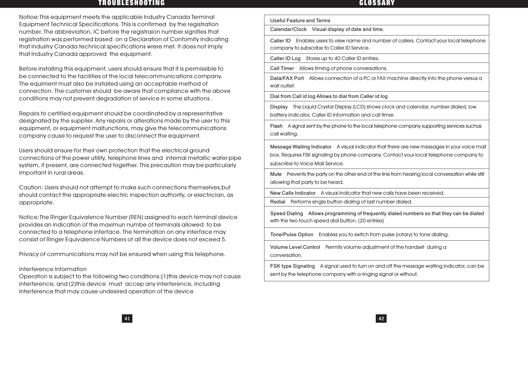 TROUBLESHOOTING GLOSSARY41 42Useful Feature and TermsCalendar/Clock Visual display of date and time.Caller ID Enables users to view name and number of callers. Contact your local telephonecompany to subscribe to Caller ID Service.Caller ID Log Stores up to 40 Caller ID entries.Call Timer Allows timing of phone conversations.Data/FAX Port Allows connection of a PC or FAX machine directly into the phone versus awall outlet.Dial from Call id log Allows to dial from Caller id logDisplay The Liquid Crystal Display (LCD) shows clock and calendar, number dialed, lowbattery indicator, Caller ID information and call timer.Flash A signal sent by the phone to the local telephone company supporting services suchascall waiting.Message Waiting Indicator A visual indicator that there are new messages in your voice mailbox. Requires FSK signaling by phone company. Contact your local telephone company tosubscribe to Voice Mail Service.Mute Prevents the party on the other end of the line from hearing local conversation while stillallowing that party to be heard.New Calls Indicator A visual indicator that new calls have been received.Redial Performs single button dialing of last number dialed.Speed Dialing Allows programming of frequently dialed numbers so that they can be dialedwith the two touch speed dial button. (20 entries)Tone/Pulse Option Enables you to switch from pulse (rotary) to tone dialing.Volume Level Control Permits volume adjustment of the handset during aconversation.FSK type Signaling A signal used to turn on and off the message waiting indicator, can besent by the telephone company with a ringing signal or without.Notioe:This equipment meets the applicable lndustry Canada TerminalEquipment Technical Specifications. This is confirmed by the registrationnumber. The abbreviation, IC before the registraion number signifies thatregistration was performed based on a Declaration of Confomity indicatingthat lndustry Canada technical specifications wrere met. It does not implythat lndustry Canada approved the equipment.Before installing this equipment, users should ensure that it is permissible tobe connected to the facilities of the local telecommunications company.The equiment must also be installed using an acceptable method ofconnection. The customer should be aware that compliance with the aboveconditions may not prevent degradation of service in some situations .Repairs to certified equipment should be coordinated by a representativedesignated by the supplier. Any repairs or alterations made by the user to thisequipment, or equipment malfunctions, may give the telecommunicationscompany cause to request the user to disconnect the equipment.Users should ensure for their own protection that the electrical groundconnections of the power utility, telephone lines and internal metallic water pipesystem, if present, are connected together. This precaution may be particularlyimportant in rural areas.Caution: Users should not attempt to make such connections themselves,butshould contact the appropriate electric inspection authority, or electrician, asappropriate.Notice:The Ringer Equivalence Number (REN) assigned to each terminal deviceprovides an indication of the maximun numbe of terminals allowed to beconnected to a telephone interface. The termination on any interface mayconsist of Ringer Equivalence Numbers of all the device does not exceed 5.Privacy of communications m y not be ensured when using this telephone.Interference lnformationOperation is subject to the following two conditions:(1)this device may not causeinterference, and (2)this device must accep any interference, includinginterference that may cause undesired operation of the devicea