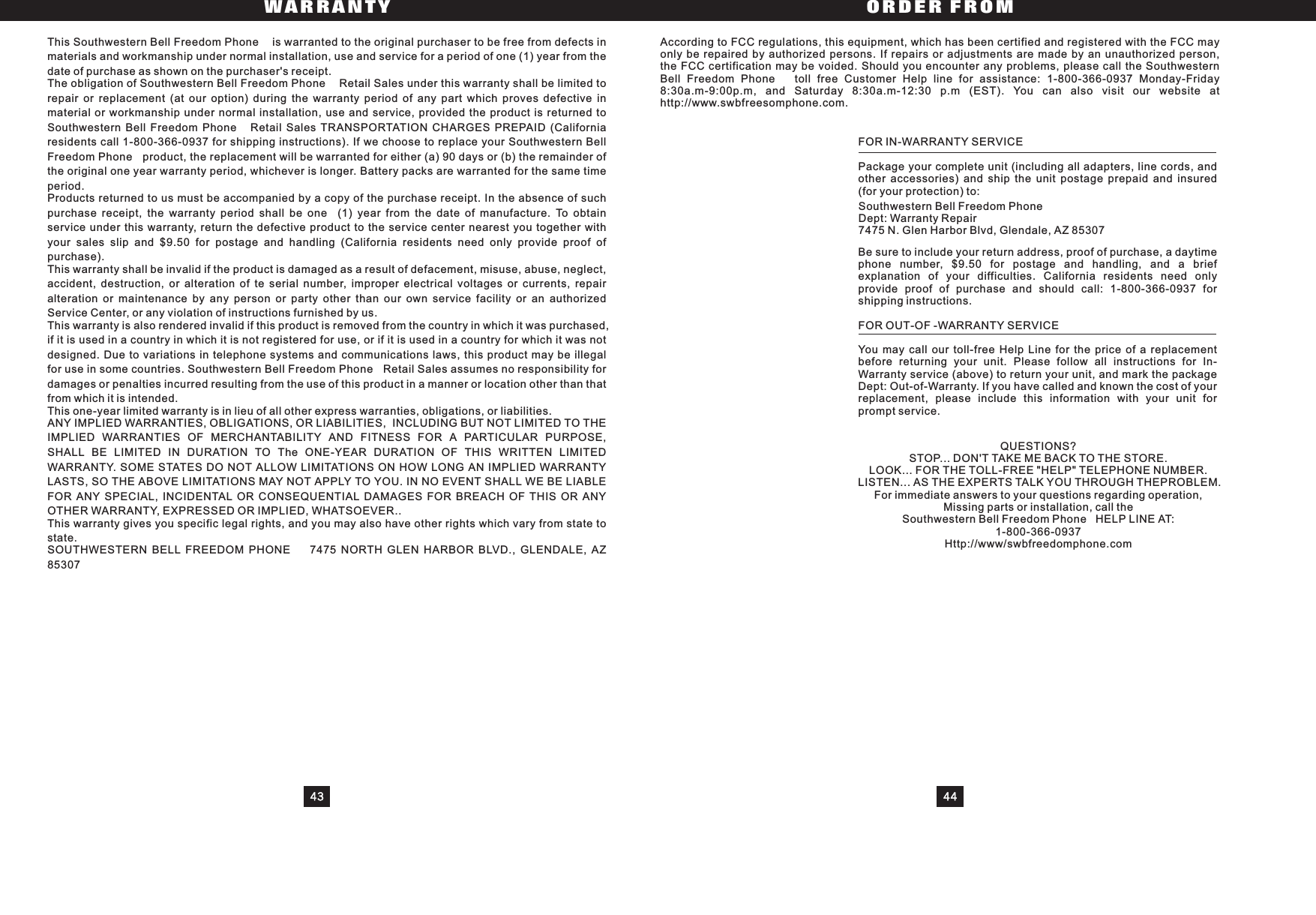 43 44WARRANTY ORDER FROMThis Southwestern Bell Freedom Phone is warranted to the original purchaser to be free from defects inmaterials and workmanship under normal installation, use and service for a period of one (1) year from thedate of purchase as shown on the purchaser&apos;s receipt.The obligation of Southwestern Bell Freedom Phone Retail Sales under this warranty shall be limited torepair or replacement (at our option) during the warranty period of any part which proves defective inmaterial or workmanship under normal installation, use and service, provided the product is returned toSouthwestern Bell Freedom Phone Retail Sales TRANSPORTATION CHARGES PREPAID (Californiaresidents call 1-800-366-0937 for shipping instructions). If we choose to replace your Southwestern BellFreedom Phone product, the replacement will be warranted for either (a) 90 days or (b) the remainder ofthe original one year warranty period, whichever is longer. Battery packs are warranted for the same timeperiod.Products returned to us must be accompanied by a copy of the purchase receipt. In the absence of suchpurchase receipt, the warranty period shall be one (1) year from the date of manufacture. To obtainservice under this warranty, return the defective product to the service center nearest you together withyour sales slip and $9.50 for postage and handling (California residents need only provide proof ofpurchase).This warranty shall be invalid if the product is damaged as a result of defacement, misuse, abuse, neglect,accident, destruction, or alteration of te serial number, improper electrical voltages or currents, repairalteration or maintenance by any person or party other than our own service facility or an authorizedService Center, or any violation of instructions furnished by us.This warranty is also rendered invalid if this product is removed from the country in which it was purchased,if it is used in a country in which it is not registered for use, or if it is used in a country for which it was notdesigned. Due to variations in telephone systems and communications laws, this product may be illegalfor use in some countries. Southwestern Bell Freedom Phone Retail Sales assumes no responsibility fordamages or penalties incurred resulting from the use of this product in a manner or location other than thatfrom which it is intended.This one-year limited warranty is in lieu of all other express warranties, obligations, or liabilities.ANY IMPLIED WARRANTIES, OBLIGATIONS, OR LIABILITIES, INCLUDING BUT NOT LIMITED TO THEIMPLIED WARRANTIES OF MERCHANTABILITY AND FITNESS FOR A PARTICULAR PURPOSE,SHALL BE LIMITED IN DURATION TO The ONE-YEAR DURATION OF THIS WRITTEN LIMITEDWARRANTY. SOME STATES DO NOT ALLOW LIMITATIONS ON HOW LONG AN IMPLIED WARRANTYLASTS, SO THE ABOVE LIMITATIONS MAY NOT APPLY TO YOU. IN NO EVENT SHALL WE BE LIABLEFOR ANY SPECIAL, INCIDENTAL OR CONSEQUENTIAL DAMAGES FOR BREACH OF THIS OR ANYOTHER WARRANTY, EXPRESSED OR IMPLIED, WHATSOEVER..This warranty gives you specific legal rights, and you may also have other rights which vary from state tostate.SOUTHWESTERN BELL FREEDOM PHONE 7475 NORTH GLEN HARBOR BLVD., GLENDALE, AZ85307According to FCC regulations, this equipment, which has been certified and registered with the FCC mayonly be repaired by authorized persons. If repairs or adjustments are made by an unauthorized person,the FCC certification may be voided. Should you encounter any problems, please call the SouthwesternBell Freedom Phone toll free Customer Help line for assistance: 1-800-366-0937 Monday-Friday8:30a.m-9:00p.m, and Saturday 8:30a.m-12:30 p.m (EST). You can also visit our website athttp://www.swbfreesomphone.com.FOR IN-WARRANTY SERVICEPackage your complete unit (including all adapters, line cords, andother accessories) and ship the unit postage prepaid and insured(for your protection) to:Southwestern Bell Freedom PhoneDept: Warranty Repair7475 N. Glen Harbor Blvd, Glendale, AZ 85307Be sure to include your return address, proof of purchase, a daytimephone number, $9.50 for postage and handling, and a briefexplanation of your difficulties. California residents need onlyprovide proof of purchase and should call: 1-800-366-0937 forshipping instructions.FOR OUT-OF -WARRANTY SERVICEYou may call our toll-free Help Line for the price of a replacementbefore returning your unit. Please follow all instructions for In-Warranty service (above) to return your unit, and mark the packageDept: Out-of-Warranty. If you have called and known the cost of yourreplacement, please include this information with your unit forprompt service.QUESTIONS?STOP... DON&apos;T TAKE ME BACK TO THE STORE.LOOK... FOR THE TOLL-FREE &quot;HELP&quot; TELEPHONE NUMBER.LISTEN... AS THE EXPERTS TALK YOU THROUGH THEPROBLEM.For immediate answers to your questions regarding operation,Missing parts or installation, call theSouthwestern Bell Freedom Phone HELP LINE AT:1-800-366-0937Http://www/swbfreedomphone.com