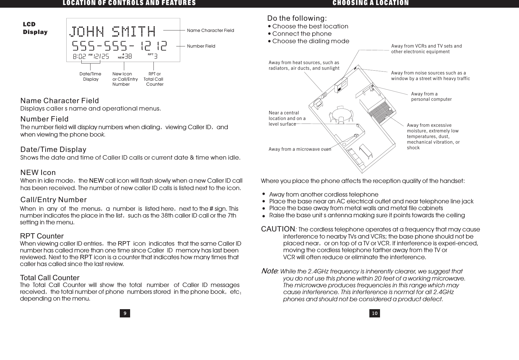 LOCATION OF CONTROLS AND FEATURES CHOOSING A LOCATIONWhen in any of the menus a number is listed here next to the sign. Thisnumber indicates the place in the list such as the 38th caller ID call or the 7thsetting in the menu.When viewing caller ID entries the icon indicates that the same Caller IDnumber has called more than one time since Caller ID memory has last beenreviewed. Next to the icon is a counter that indicates how many times thatcaller has called since the last review.The Total Call Counter will show the total number of Caller ID messagesreceived the total number of phone numbers stored in the phone book etcdepending on the menu.#RPTRPTRPT CounterTotal Call CounterDo the following:Choose the best locationConnect the phoneChoose the dialing modeWhere you place the phone affects the reception quality of the handset:Away from another cordless telephonePlace the base near an AC electrical outlet and near telephone line jackPlace the base away from metal walls and metal file cabinetsRaise the base unit s antenna making sure it points towards the ceilingThe cordless telephone operates at a frequency that may causeinterference to nearby TVs and VCRs; the base phone should not beplaced near or on top of a TV or VCR. If interference is experi-enced,moving the cordless telephone farther away from the TV orVCR will often reduce or eliminate the interference.CAUTION:: While the 2.4GHz frequency is inherently clearer, we suggest thatyou do not use this phone within 20 feet of a working microwave.The microwave produces frequencies in this range which maycause interference. This interference is normal for all 2.4GHzphones and should not be considered a product defect.NoteName Character FieldDisplays caller s name and operational menus.Number FieldThe number field will display numbers when dialing viewing Caller ID andwhen viewing the phone book.Date/Time DisplayShows the date and time of Caller ID calls or current date &amp; time when idle.NEW IconWhen in idle mode the call icon will flash slowly when a new Caller ID callNEWhas been received. The number of new caller ID calls is listed next to the icon.Call/Entry Number910Away from heat sources, such asradiators, air ducts, and sunlightNear a centrallocation and on alevel surfaceAway from a microwave ovenAway from VCRs and TV sets andother electronic equipmentAway from noise sources such as awindow by a street with heavy trafficAway from apersonal computerAway from excessivemoisture, extremely lowtemperatures, dust,mechanical vibration, orshock:AM/RPTName Character FieldNumber FieldRPT orTotal CallCounterNew lconor Call/EntryNumberDate/TimeDisplayLCDDisplayNEW#