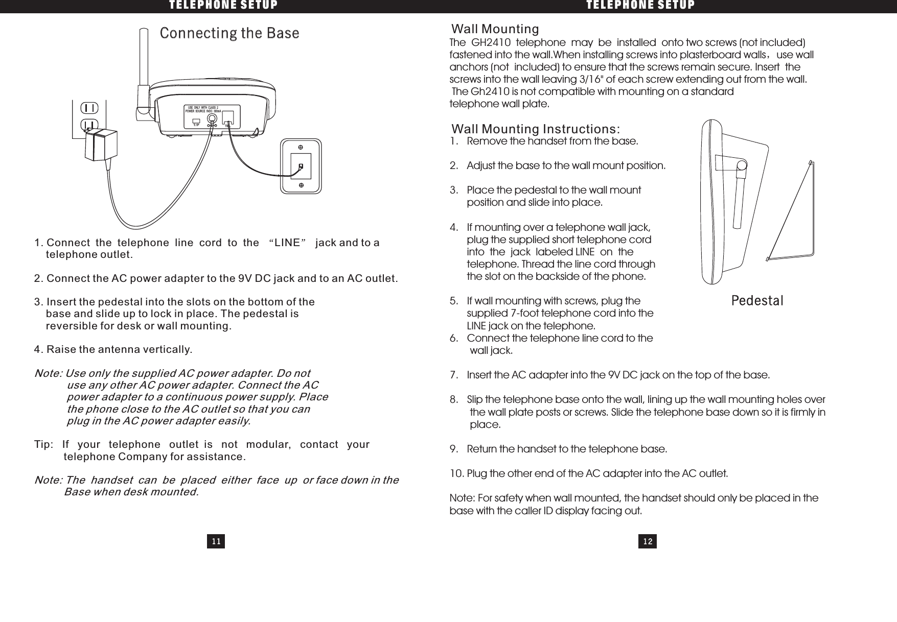 111. Connect the telephone line cord to the jack and to atelephone outlet.2. Connect the AC power adapter to the 9V DC jack and to an AC outlet.3. Insert the pedestal into the slots on the bottom of thebase and slide up to lock in place. The pedestal isreversible for desk or wall mounting.4. Raise the antenna vertically.: If your telephone outlet is not modular, contact yourtelephone Company for assistance.LINETipNote:NoteUse only the supplied AC power adapter. Do notuse any other AC power adapter. Connect the ACpower adapter to a continuous power supply. Placethe phone close to the AC outlet so that you canplug in the AC power adapter easily.: The handset can be placed either face up or face down in theBase when desk mounted.The GH2410 telephone may be installed onto two screws (not included)fastened into the wall.When installing screws into plasterboard walls use wallanchors (not included) to ensure that the screws remain secure. Insert thescrews into the wall leaving 3/16&quot; of each screw extending out from the wall.The Gh2410 is not compatible with mounting on a standardtelephone wall plate.1. Remove the handset from the base.2. Adjust the base to the wall mount position.3. Place the pedestal to the wall mountposition and slide into place.4. If mounting over a telephone wall jack,plug the supplied short telephone cordintothejacklabeledLINEonthetelephone. Thread the line cord throughthe slot on the backside of the phone.5. If wall mounting with screws, plug thesupplied 7-foot telephone cord into theLINE jack on the telephone.6. Connect the telephone line cord to thewall jack.7. Insert the AC adapter into the 9V DC jack on the top of the base.8. Slip the telephone base onto the wall, lining up the wall mounting holes overthe wall plate posts or screws. Slide the telephone base down so it is firmly inplace.9. Return the handset to the telephone base.10. Plug the other end of the AC adapter into the AC outlet.Note: For safety when wall mounted, the handset should only be placed in thebase with the caller ID display facing out.TELEPHONE SETUP TELEPHONE SETUP12Connecting the BaseConnecting the Base Wall MountingT/P TEL-+POWER SOURCE 9VDC 300mAUSE ONLY WITH CLASS 2PedestalWall Mounting Instructions: