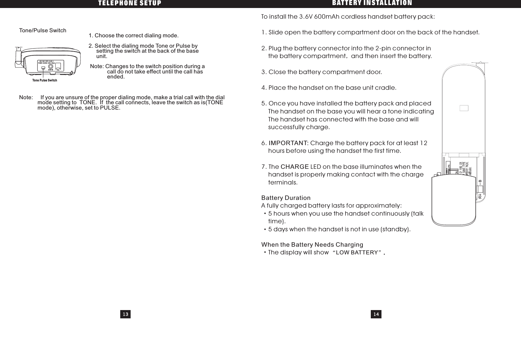 TELEPHONE SETUP BATTERY INSTALLATION13 14Tone Pulse SwitchTo n e Pulse SwitchV01GP60AAAH3BMXGPI INTERNATIONAL LTD.NS-NI-MH BATTERYZHONGSHAN NEWSTAR BATT.CO.BRTone/Pulse Switch 1. Choose the correct dialing mode.2. Select the dialing mode Tone or Pulse bysetting the switch at the back of the baseunit.Note: Changes to the switch position during acall do not take effect until the call hasended.Note: If you are unsure of the proper dialing mode, make a trial call with the dialmode setting to TONE. If the call connects, leave the switch as is(TONEmode), otherwise, set to PULSE.To install the 3.6V 600mAh cordless handset battery pack:1. Slide open the battery compartment door on the back of the handset.2. Plug the battery connector into the 2-pin connector inthe battery compartment and then insert the battery.3. Close the battery compartment door.4. Place the handset on the base unit cradle.5. Once you have installed the battery pack and placedThe handset on the base you will hear a tone indicatingThe handset has connected with the base and willsuccessfully charge.6. Charge the battery pack for at least 12hours before using the handset the first time.7. The LED on the base illuminates when thehandset is properly making contact with the chargeterminals.A fully charged battery lasts for approximately:5 hours when you use the handset continuously (talktime).5 days when the handset is not in use (standby).The display will showIMPORTANT:CHARGEBattery DurationWhen the Battery Needs ChargingLOW BATTERY..T/P TEL-+POWER SOURCE 9VDC 300mAUSE ONLY WITH CLASS 2