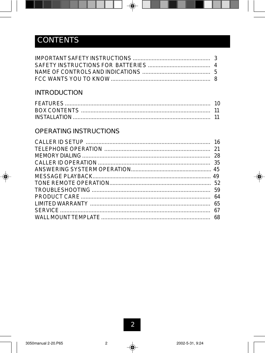 2CONTENTSIMPORTANTSAFETYINSTRUCTIONS ................................................. 3SAFETYINSTRUCTIONSFOR BATTERIES ........................................ 4NAMEOF CONTROLSAND INDICATIONS ........................................... 5FCC WANTS YOU TO KNOW............................................................... 8INTRODUCTIONFEATURES ............................................................................................ 10BOXCONTENTS .................................................................................. 11INSTALLATION ....................................................................................... 11OPERATING INSTRUCTIONSCALLERID SETUP ............................................................................... 16TELEPHONE OPERATION ................................................................... 21MEMORYDIALING................................................................................. 28CALLER ID OPERATION ....................................................................... 35ANSWERINGSYSTERM OPERATION..................................................... 45MESSAGE PLAYBACK.............................................................................. 49TONE REMOTE OPERATION.................................................................. 52TROUBLESHOOTING ........................................................................... 59PRODUCT CARE.................................................................................. 64LIMITEDWARRANTY ............................................................................ 65SERVICE............................................................................................... 67WALLMOUNTTEMPLATE..................................................................... 683050manual 2-20.P65 2002-5-31, 9:242