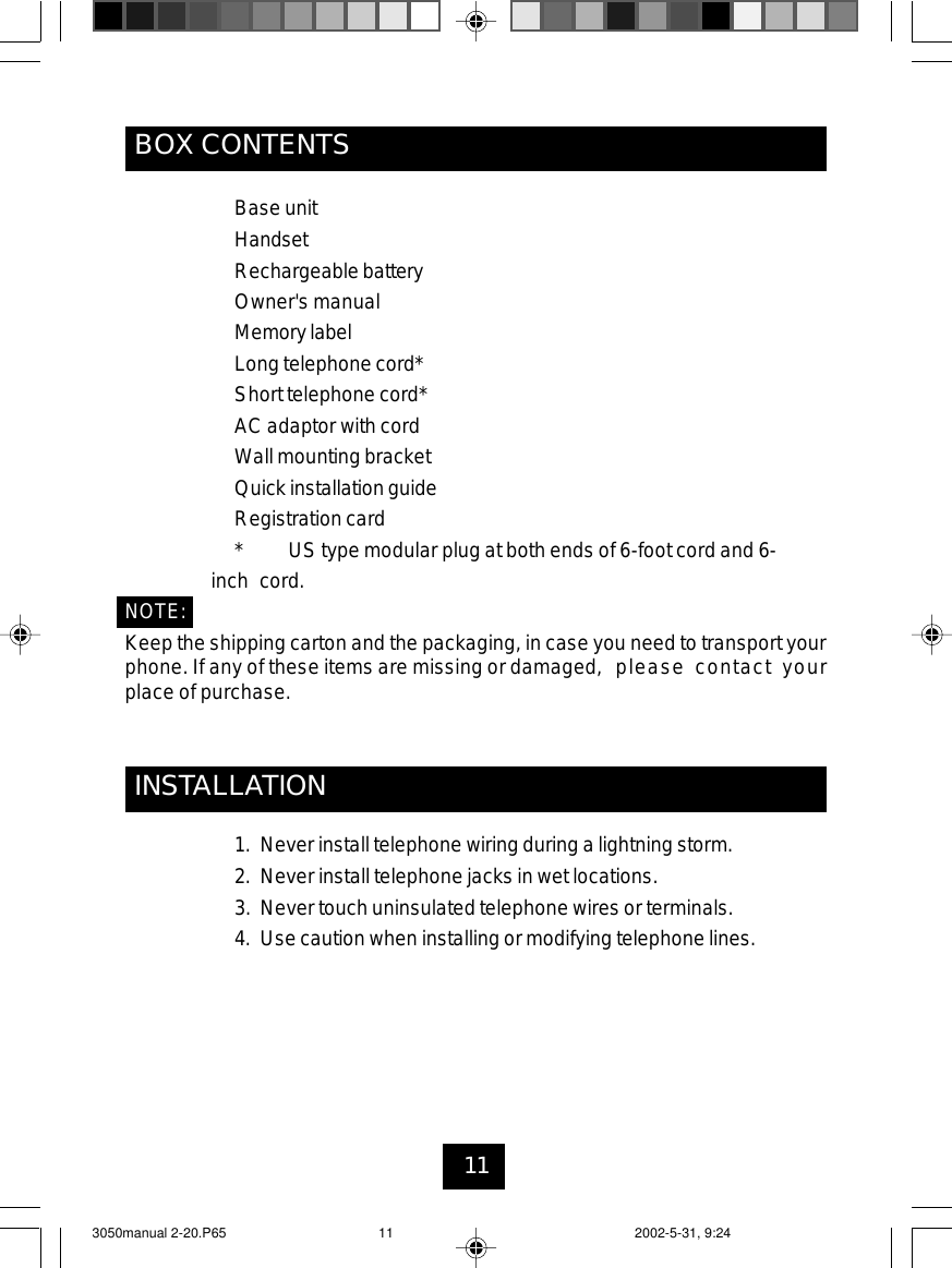 11BOX CONTENTSINSTALLATION1. Never install telephone wiring during a lightning storm.2. Never install telephone jacks in wet locations.3. Never touch uninsulated telephone wires or terminals.4. Use caution when installing or modifying telephone lines.Base unitHandsetRechargeable batteryOwner&apos;s manualMemorylabelLong telephone cord*Short telephone cord*AC adaptor with cordWall mounting bracketQuick installation guideRegistration card* US type modular plug at both ends of 6-foot cord and 6-inch cord.NOTE:Keep the shipping carton and the packaging, in case you need to transport yourphone. If any of these items are missing or damaged, please contact yourplace of purchase.3050manual 2-20.P65 2002-5-31, 9:2411