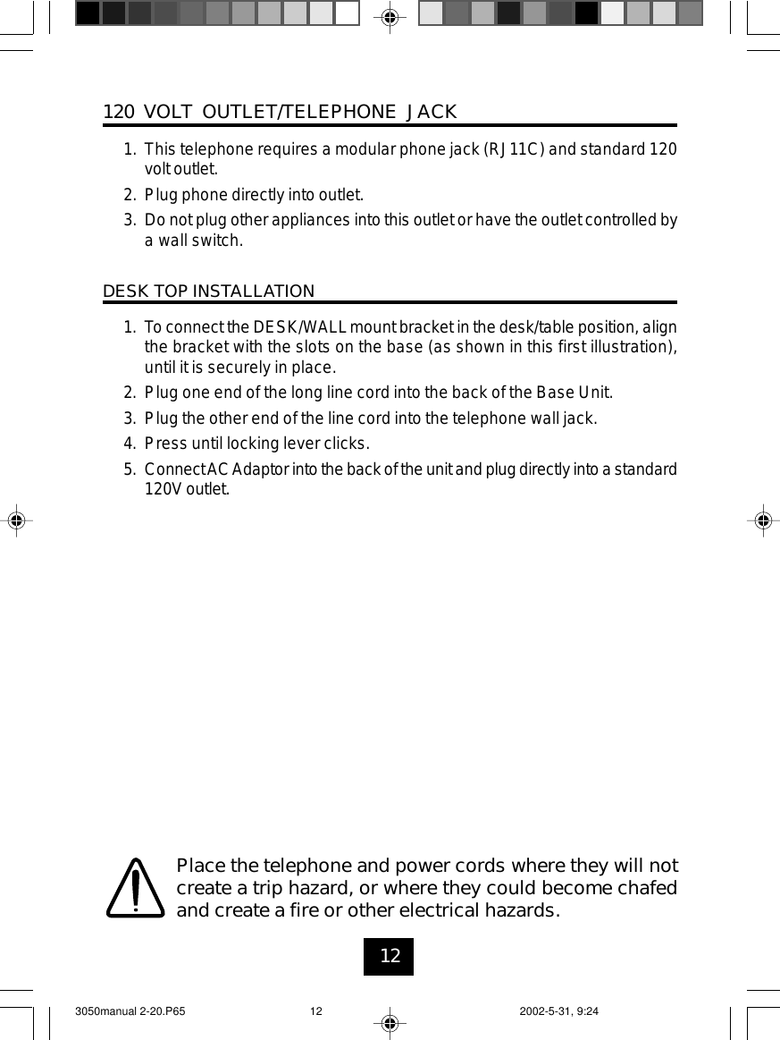 12120 VOLT OUTLET/TELEPHONE JACK1. This telephone requires a modular phone jack (RJ11C) and standard 120volt outlet.2. Plug phone directly into outlet.3. Do not plug other appliances into this outlet or have the outlet controlled bya wall switch.DESK TOP INSTALLATION1. To connect the DESK/WALLmount bracket in the desk/table position, alignthe bracket with the slots on the base (as shown in this first illustration),until it is securely in place.2. Plug one end of the long line cord into the back of the Base Unit.3. Plug the other end of the line cord into the telephone wall jack.4. Press until locking lever clicks.5. ConnectACAdaptor into the back of the unit and plug directly into a standard120V outlet.Place the telephone and power cords where they will notcreate a trip hazard, or where they could become chafedand create a fire or other electrical hazards.3050manual 2-20.P65 2002-5-31, 9:2412