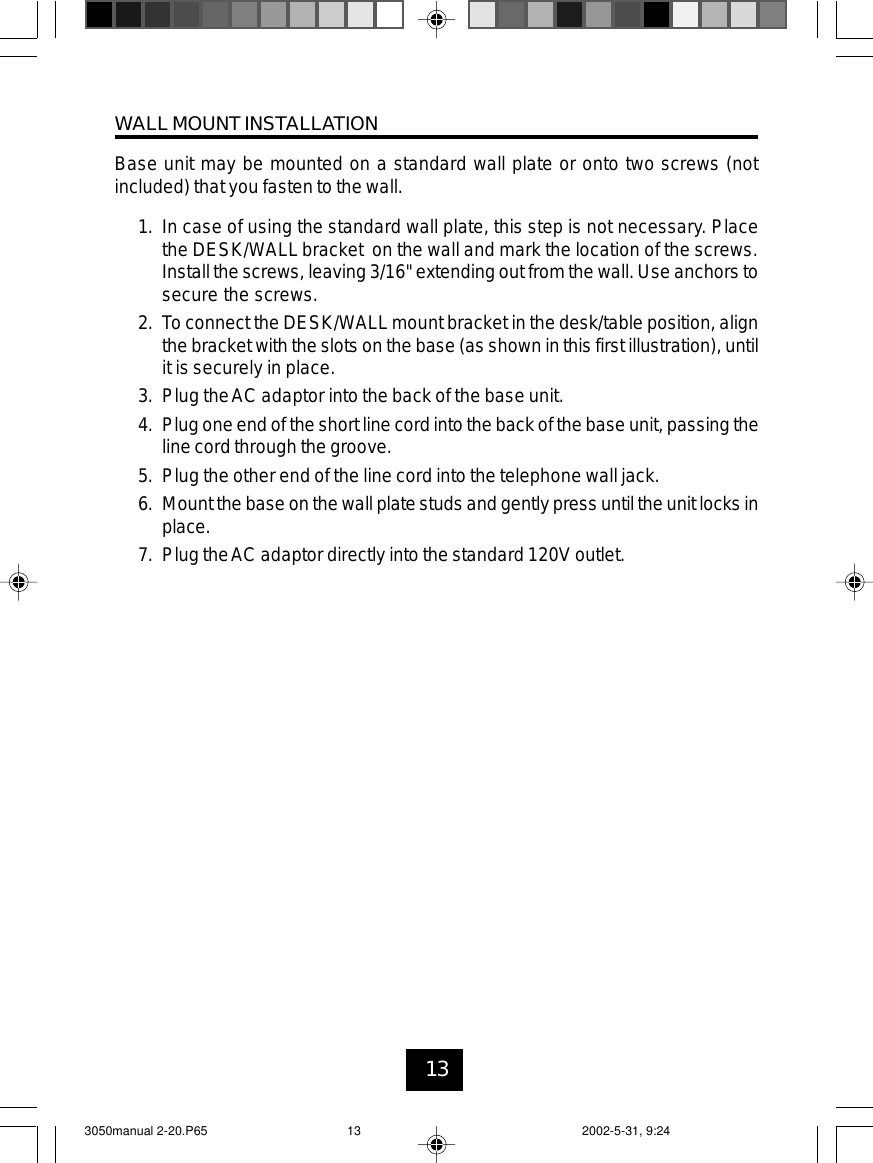 13WALL MOUNT INSTALLATIONBase unit may be mounted on a standard wall plate or onto two screws (notincluded) that you fasten to the wall.1. In case of using the standard wall plate, this step is not necessary. Placethe DESK/WALL bracket on the wall and mark the location of the screws.Installthe screws, leaving 3/16&quot;extending out from the wall. Use anchors tosecure the screws.2. To connect the DESK/WALLmount bracket in the desk/table position, alignthe bracket with the slots on the base (as shown in this first illustration), untilit is securely in place.3. Plug theAC adaptor into the back of the base unit.4. Plugoneend of theshort line cordinto the backof the baseunit, passing theline cord through the groove.5. Plug the other end of the line cord into the telephone wall jack.6. Mountthebase on the wall plate studs and gentlypress until theunit locks inplace.7. Plug theAC adaptor directly into the standard 120V outlet.3050manual 2-20.P65 2002-5-31, 9:2413