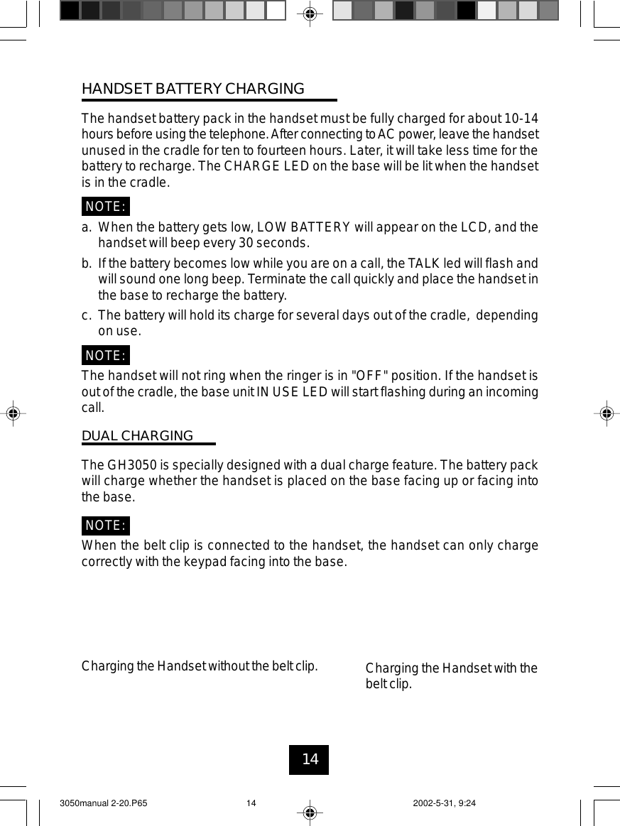 14HANDSET BATTERYCHARGINGThe handset battery pack in the handset must be fully charged for about 10-14hoursbefore usingthe telephone.After connecting toAC power, leave thehandsetunused in the cradle for ten to fourteen hours. Later, it will take less time for thebattery to recharge. The CHARGE LED on the base will be lit when the handsetis in the cradle.NOTE:a. When the battery gets low, LOW BATTERY will appear on the LCD, and thehandset will beep every 30 seconds.b. If the battery becomes low while you are on a call, the TALK led will flash andwill sound one long beep. Terminate the call quickly and place the handset inthe base to recharge the battery.c. The battery will hold its charge for several days out of the cradle, dependingon use.NOTE:The handset will not ring when the ringer is in &quot;OFF&quot; position. If the handset isout of the cradle, the base unit IN USE LED will start flashing during an incomingcall.DUAL CHARGINGThe GH3050 is specially designed with a dual charge feature. The battery packwill charge whether the handset is placed on the base facing up or facing intothe base.NOTE:When the belt clip is connected to the handset, the handset can only chargecorrectly with the keypad facing into the base.Chargingthe Handset without the belt clip. Charging the Handset with thebelt clip.3050manual 2-20.P65 2002-5-31, 9:2414