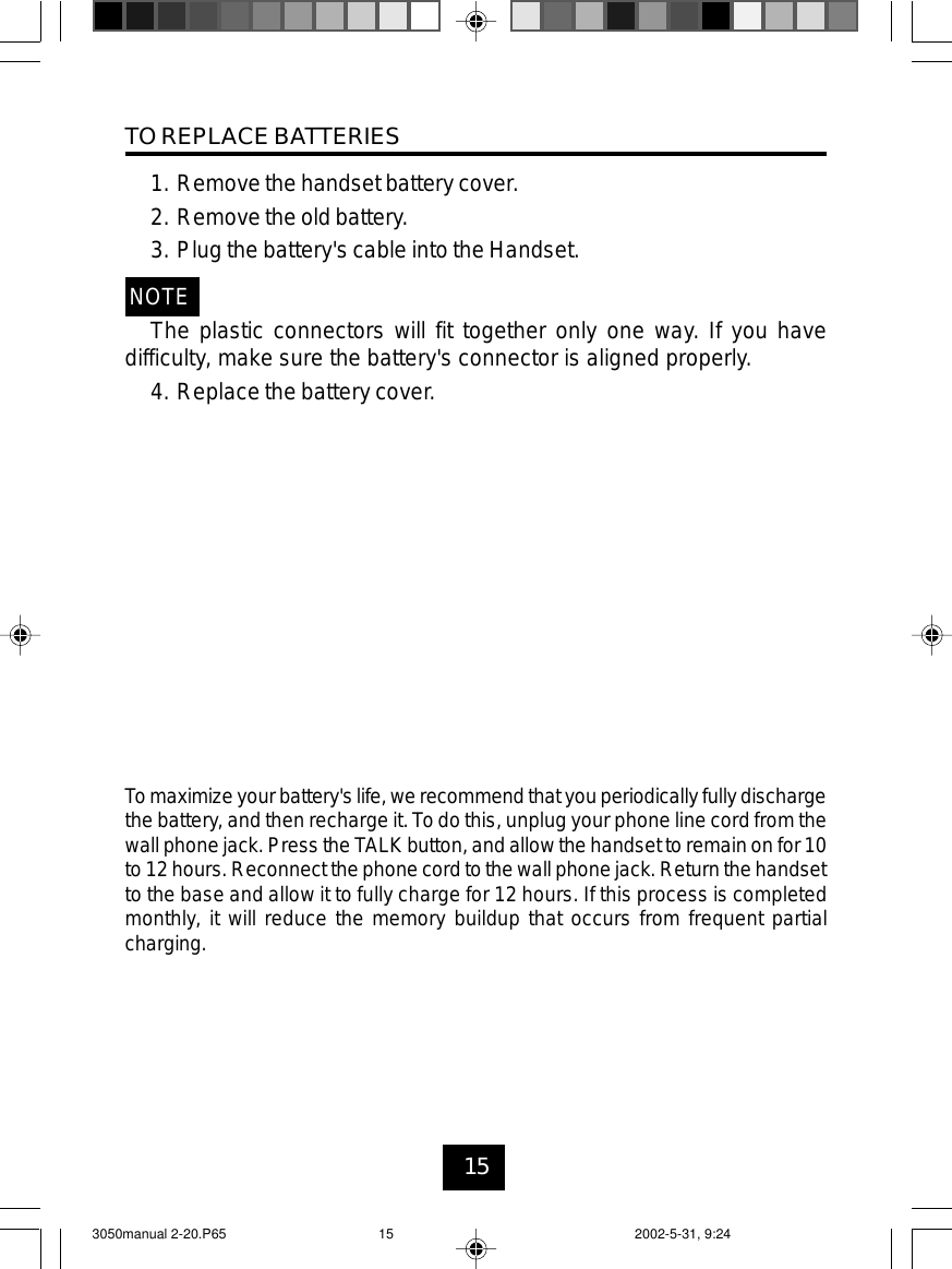 15TO REPLACE BATTERIES1. Remove the handset battery cover.2. Remove the old battery.3. Plug the battery&apos;s cable into the Handset.NOTEThe plastic connectors will fit together only one way. If you havedifficulty, make sure the battery&apos;s connector is aligned properly.4. Replace the battery cover.Tomaximize yourbattery&apos;s life,we recommendthat youperiodically fully dischargethe battery, and then recharge it. To do this, unplug your phone line cord from thewall phone jack.Press the TALK button, andallow the handsetto remain onfor 10to12 hours. Reconnect the phone cord to the wall phonejack. Return the handsetto the base and allow it to fully charge for 12 hours. If this process is completedmonthly, it will reduce the memory buildup that occurs from frequent partialcharging.3050manual 2-20.P65 2002-5-31, 9:2415