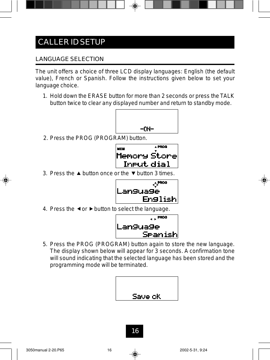 16CALLER ID SETUPLANGUAGE SELECTIONThe unit offers a choice of three LCD display languages: English (the defaultvalue), French or Spanish. Follow the instructions given below to set yourlanguage choice.1. Hold down the ERASE button for more than 2 seconds or press theTALKbutton twice to clear any displayed number and return to standby mode.2. Press the PROG (PROGRAM) button.3. Press the button once or the button 3 times.4. Press the or button to select the language.5. Press the PROG (PROGRAM) button again to store the new language.The display shown below will appear for 3 seconds. A confirmation tonewill sound indicating that the selected language has been stored and theprogramming mode will be terminated.3050manual 2-20.P65 2002-5-31, 9:2416