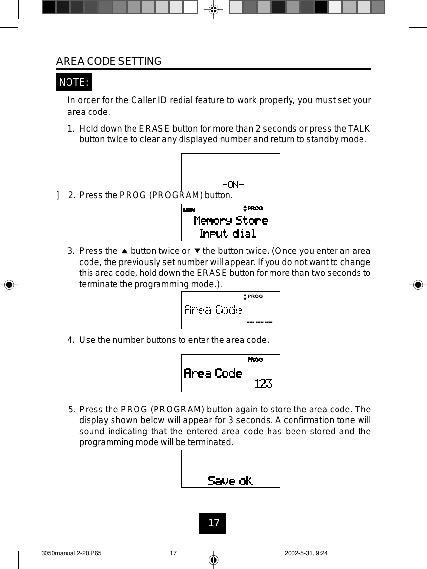 17AREA CODE SETTINGNOTE:In order for the Caller ID redial feature to work properly, you must set yourarea code.1. Hold down the ERASE button for more than 2 seconds or press theTALKbutton twice to clear any displayed number and return to standby mode.] 2. Press the PROG (PROGRAM) button.3. Press the button twice or the button twice. (Once you enter an areacode, the previously set number will appear. If you do not want to changethis area code, hold down the ERASE button for more than two seconds toterminate the programming mode.).4. Use the number buttons to enter the area code.5. Press the PROG (PROGRAM) button again to store the area code. Thedisplay shown below will appear for 3 seconds. A confirmation tone willsound indicating that the entered area code has been stored and theprogramming mode will be terminated.3050manual 2-20.P65 2002-5-31, 9:2417