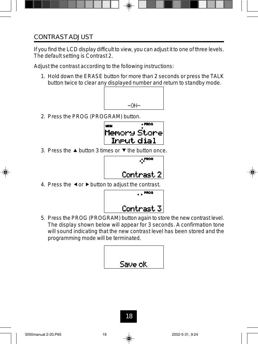 18CONTRASTADJUSTIf you find the LCD display difficult to view, you can adjust it to one of three levels.The default setting is Contrast 2.Adjust the contrast according to the following instructions:1. Hold down the ERASE button for more than 2 seconds or press theTALKbutton twice to clear any displayed number and return to standby mode.2. Press the PROG (PROGRAM) button.3. Press the button 3 times or the button once.4. Press the or button to adjust the contrast.5. Press the PROG (PROGRAM) button again to store the new contrast level.The display shown below will appear for 3 seconds. A confirmation tonewill sound indicating that the new contrast level has been stored and theprogramming mode will be terminated.3050manual 2-20.P65 2002-5-31, 9:2418