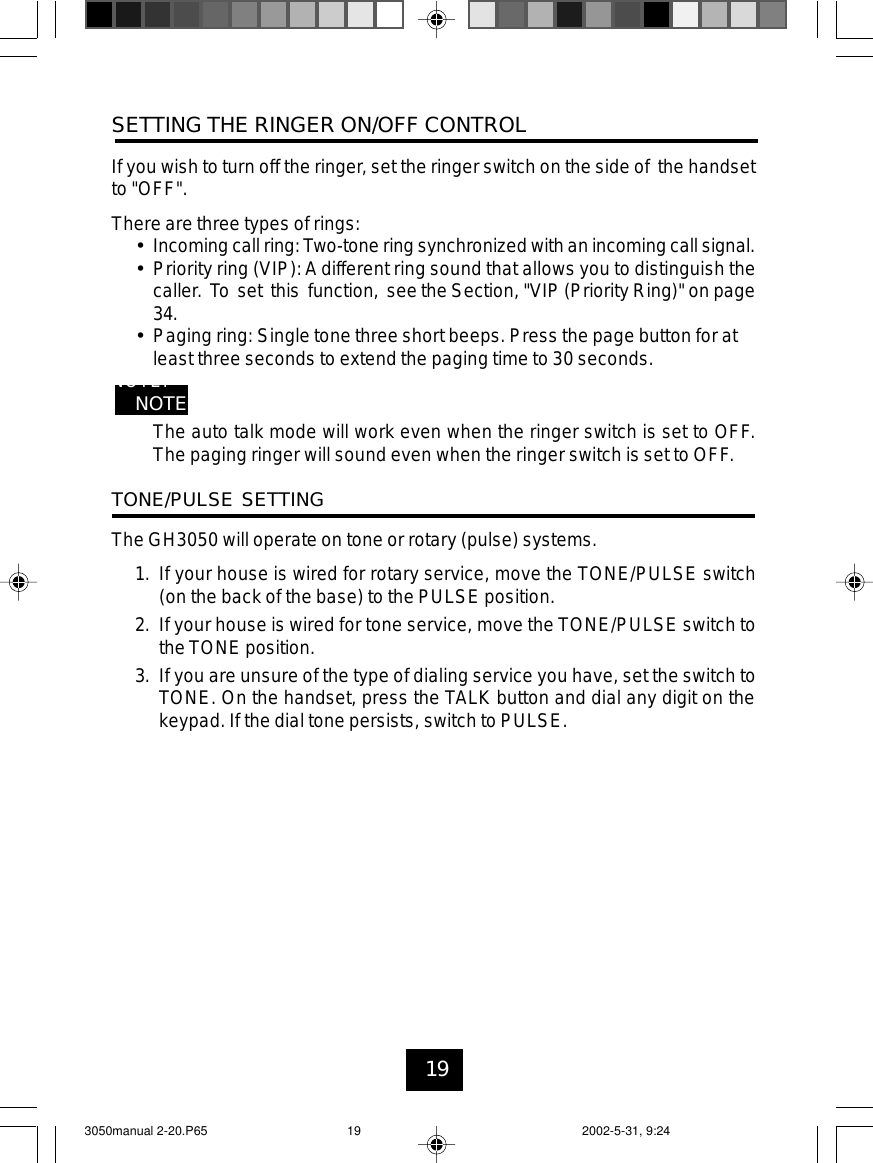 19SETTING THE RINGER ON/OFF CONTROLIf you wish to turn off the ringer, set the ringer switch on the side of the handsetto &quot;OFF&quot;.There are three types of rings:•Incoming call ring: Two-tone ring synchronized with an incoming call signal.•Priority ring (VIP):Adifferent ring sound that allows you to distinguish thecaller. To set this function, see the Section, &quot;VIP (Priority Ring)&quot; on page34.•Paging ring: Single tone three short beeps. Press the page button for atleast three seconds to extend the paging time to 30 seconds.NOTE:NOTE:The auto talk mode will work even when the ringer switch is set to OFF.The paging ringer will sound even when the ringer switch is set to OFF.TONE/PULSE SETTINGThe GH3050 will operate on tone or rotary (pulse) systems.1. If your house is wired for rotary service, move the TONE/PULSE switch(on the back of the base) to the PULSE position.2. If your house is wired for tone service, move the TONE/PULSE switch tothe TONE position.3. If you are unsure of the type of dialing service you have, set the switch toTONE. On the handset, press the TALK button and dial any digit on thekeypad. If the dial tone persists, switch to PULSE.3050manual 2-20.P65 2002-5-31, 9:2419