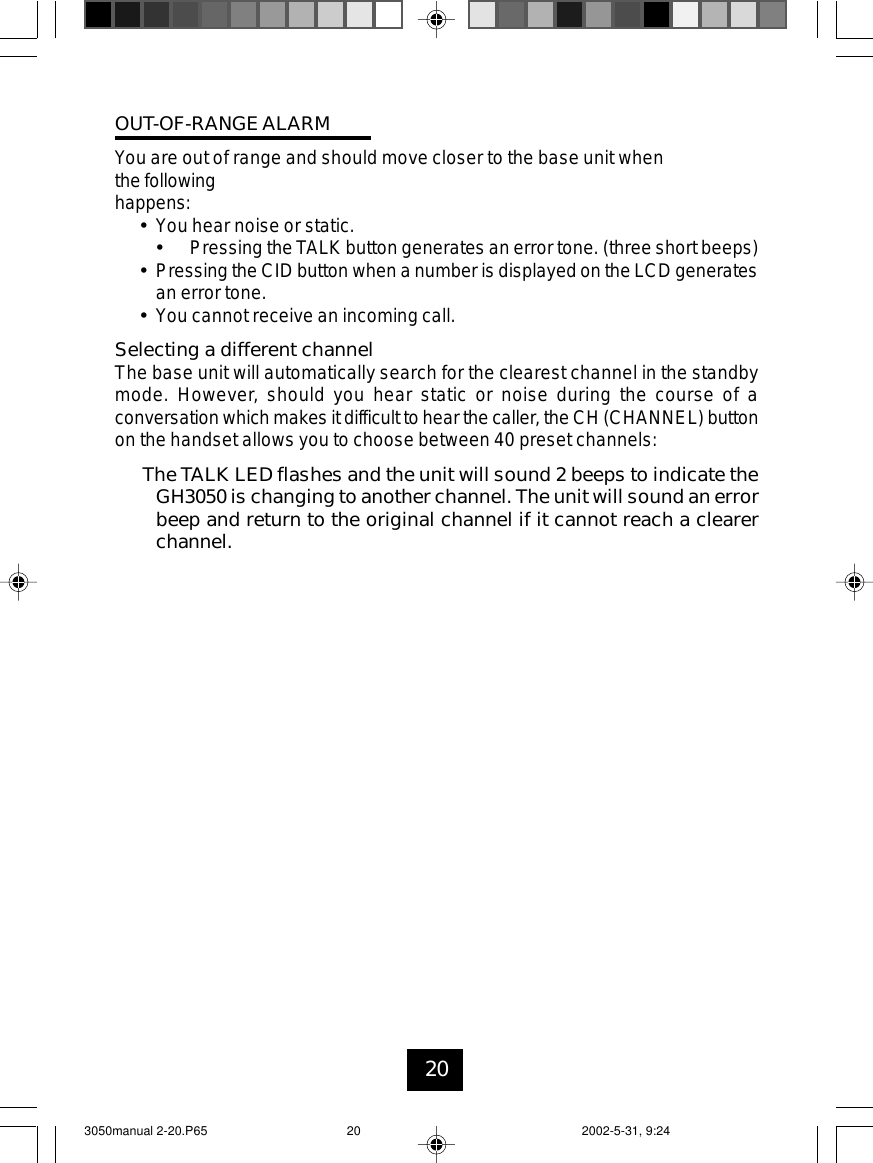 20OUT-OF-RANGEALARMYou are out of range and should move closer to the base unit whenthe followinghappens:•You hear noise or static.•Pressing the TALK button generates an error tone. (three short beeps)•Pressing the CID button when a number is displayed on the LCD generatesan error tone.•You cannot receive an incoming call.Selecting a different channelThe base unit will automatically search for the clearest channel in the standbymode. However, should you hear static or noise during the course of aconversation which makes it difficult to hear the caller, the CH (CHANNEL) buttonon the handset allows you to choose between 40 preset channels:The TALK LED flashes and the unit will sound 2 beeps to indicate theGH3050 is changing to another channel. The unit will sound an errorbeep and return to the original channel if it cannot reach a clearerchannel.3050manual 2-20.P65 2002-5-31, 9:2420