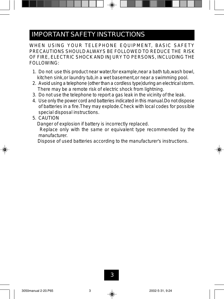 3WHEN USING YOUR TELEPHONE EQUIPMENT, BASIC SAFETYPRECAUTIONS SHOULDALWAYS BE FOLLOWEDTO REDUCETHE RISKOF FIRE, ELECTRIC SHOCKAND INJURYTO PERSONS, INCLUDING THEFOLLOWING:1. Do not use this product near water,for example,near a bath tub,wash bowl,kitchen sink,or laundry tub,in a wet basement,or near a swimming pool.2. Avoidusinga telephone(other thana cordlesstype)during an electrical storm.There may be a remote risk of electric shock from lightning.3. Do not use the telephone to report a gas leak in the vicinity of the leak.4. Useonlythe powercord and batteries indicated inthis manual.Donot disposeof batteries in a fire.They may explode.Check with local codes for possiblespecial disposal instructions.5. CAUTIONDanger of explosion if battery is incorrectly replaced.Replace only with the same or equivalent type recommended by themanufacturer.Dispose of used batteries according to the manufacturer&apos;s instructions.IMPORTANT SAFETY INSTRUCTIONS3050manual 2-20.P65 2002-5-31, 9:243