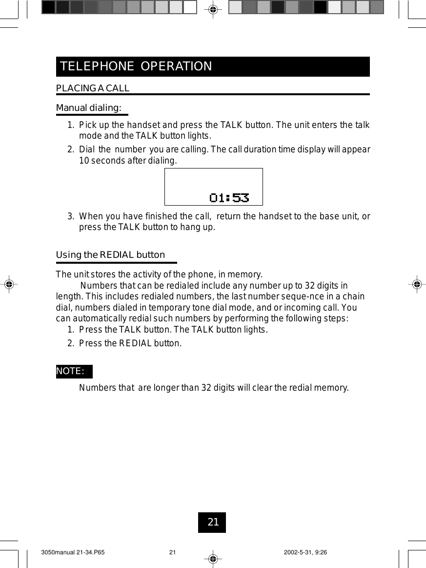 21TELEPHONE OPERATIONPLACINGACALLManual dialing:1. Pick up the handset and press the TALK button. The unit enters the talkmode and the TALK button lights.2. Dial the number you are calling. The call duration time display will appear10 seconds after dialing.3. When you have finished the call, return the handset to the base unit, orpress theTALK button to hang up.Using the REDIAL buttonThe unit stores the activity of the phone, in memory.Numbers that can be redialed include any number up to 32 digits inlength. This includes redialed numbers, the last number seque-nce in a chaindial, numbers dialed in temporary tone dial mode, and or incoming call. Youcan automatically redial such numbers by performing the following steps:1. Press theTALK button.The TALK button lights.2. Press the REDIAL button.NOTE:Numbers that are longer than 32 digits will clear the redial memory.3050manual 21-34.P65 2002-5-31, 9:2621