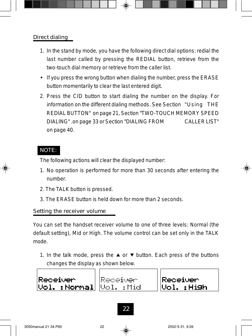22Direct dialing1. In the stand by mode, you have the following direct dial options: redial thelast number called by pressing the REDIAL button, retrieve from thetwo-touch dial memory or retrieve from the caller list.•If you press the wrong button when dialing the number, press the ERASEbutton momentarily to clear the last entered digit.2. Press the CID button to start dialing the number on the display. Forinformation on the different dialing methods. See Section &quot;Using THEREDIAL BUTTON&quot; on page 21, Section &quot;TWO-TOUCH MEMORY SPEEDDIALING&quot; .on page 33 or Section &quot;DIALING FROM CALLERLIST&quot;on page 40.NOTE:The following actions will clear the displayed number:1. No operation is performed for more than 30 seconds after entering thenumber.2.The TALK button is pressed.3. The ERASE button is held down for more than 2 seconds.Setting the receiver volumeYou can set the handset receiver volume to one of three levels: Normal (thedefault setting), Mid or High. The volume control can be set only in the TALKmode.1. In the talk mode, press the or button. Each press of the buttonschanges the display as shown below.3050manual 21-34.P65 2002-5-31, 9:2622