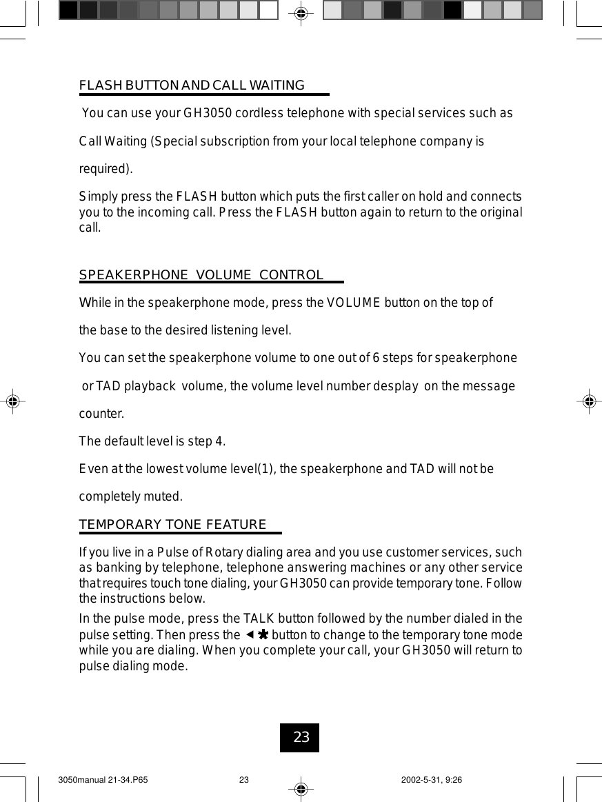 23FLASH BUTTON AND CALLWAITINGYou can use your GH3050 cordless telephone with special services such asCall Waiting (Special subscription from your local telephone company isrequired).Simply press the FLASH button which puts the first caller on hold and connectsyou to the incoming call. Press the FLASH button again to return to the originalcall.SPEAKERPHONE VOLUME CONTROLWhile in the speakerphone mode, press the VOLUME button on the top ofthe base to the desired listening level.You can set the speakerphone volume to one out of 6 steps for speakerphoneor TAD playback volume, the volume level number desplay on the messagecounter.The default level is step 4.Even at the lowest volume level(1), the speakerphone and TAD will not becompletely muted.TEMPORARY TONE FEATUREIf you live in a Pulse of Rotary dialing area and you use customer services, suchas banking by telephone, telephone answering machines or any other servicethatrequires touch tone dialing, your GH3050 can provide temporary tone.Followthe instructions below.In the pulse mode, press the TALK button followed by the number dialed in thepulse setting. Then press the button to change to the temporary tone modewhile you are dialing. When you complete your call, your GH3050 will return topulse dialing mode.3050manual 21-34.P65 2002-5-31, 9:2623