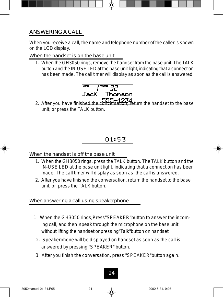 24ANSWERINGACALLWhen you receive a call, the name and telephone number of the caller is shownon the LCD display.When the handset is on the base unit1. When the GH3050 rings, remove the handset from the base unit. TheTALKbuttonand theIN-USE LED at the baseunit light,indicating thata connectionhas been made. The call timer will display as soon as the call is answered.2. After you have finished the conversation, return the handset to the baseunit, or press the TALK button.When the handset is off the base unit1. When the GH3050 rings, press the TALK button. The TALK button and theIN-USE LED at the base unit light, indicating that a connection has beenmade. The call timer will display as soon as the call is answered.2. After you have finished the conversation, return the handset to the baseunit, or press the TALK button.When answering a call using speakerphone1. When the GH3050 rings,Press&quot;SPEAKER&quot;button to answer the incom-ing call, and then speak through the microphone on the base unitwithout lifting the handset or pressing&quot;Talk&quot;button on handset.2. Speakerphone will be displayed on handset as soon as the call isanswered by pressing &quot;SPEAKER&quot; button.3. After you finish the conversation, press &quot;SPEAKER&quot;button again.3050manual 21-34.P65 2002-5-31, 9:2624