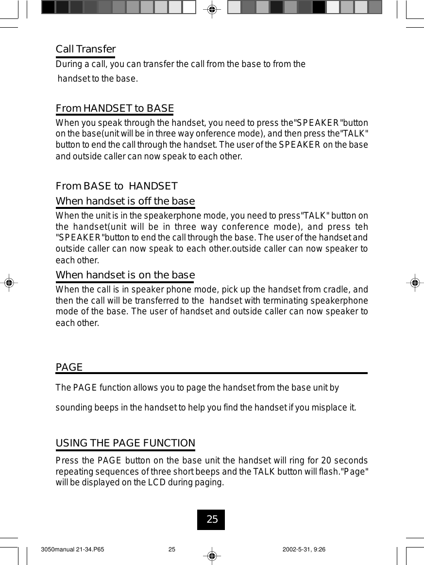 25PAGEThe PAGE function allows you to page the handset from the base unit bysounding beeps in the handset to help you find the handset if you misplace it.USING THE PAGE FUNCTIONPress the PAGE button on the base unit the handset will ring for 20 secondsrepeating sequences of three short beeps and the TALK button will flash.&quot;Page&quot;will be displayed on the LCD during paging.Call TransferDuring a call, you can transfer the call from the base to from thehandset to the base.From HANDSET to BASEWhen you speak through the handset, you need to press the&quot;SPEAKER&quot;buttonon the base(unit will be in three way onference mode), and then press the&quot;TALK&quot;buttonto end the callthrough the handset. The user of the SPEAKER on the baseand outside caller can now speak to each other.From BASE to HANDSETWhen handset is off the baseWhen the unit is in the speakerphone mode, you need to press&quot;TALK&quot; button onthe handset(unit will be in three way conference mode), and press teh&quot;SPEAKER&quot;button to end the call through the base. The user of the handset andoutside caller can now speak to each other.outside caller can now speaker toeach other.When handset is on the baseWhen the call is in speaker phone mode, pick up the handset from cradle, andthen the call will be transferred to the handset with terminating speakerphonemode of the base. The user of handset and outside caller can now speaker toeach other.3050manual 21-34.P65 2002-5-31, 9:2625