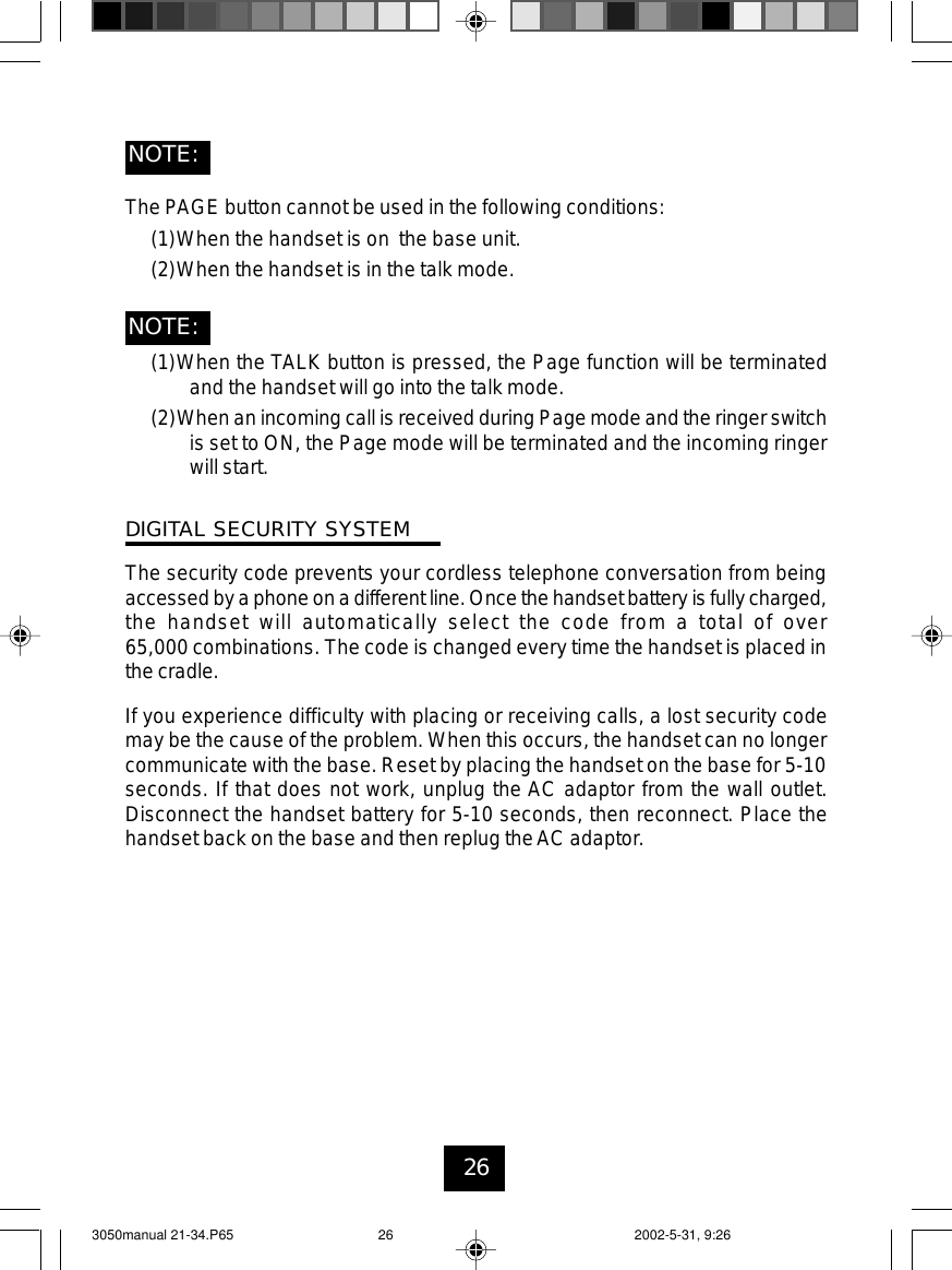 26The PAGE button cannot be used in the following conditions:(1)When the handset is on the base unit.(2)When the handset is in the talk mode.(1)When the TALK button is pressed, the Page function will be terminatedand the handset will go into the talk mode.(2)When an incoming call is received during Page mode and the ringer switchis set to ON, the Page mode will be terminated and the incoming ringerwill start.DIGITAL SECURITY SYSTEMThe security code prevents your cordless telephone conversation from beingaccessedby a phoneon a differentline. Once thehandset battery isfully charged,the handset will automatically select the code from a total of over65,000 combinations. The code is changed every time the handset is placed inthe cradle.If you experience difficulty with placing or receiving calls, a lost security codemay be the cause of the problem. When this occurs, the handset can no longercommunicate with the base. Reset by placing the handset on the base for 5-10seconds. If that does not work, unplug the AC adaptor from the wall outlet.Disconnect the handset battery for 5-10 seconds, then reconnect. Place thehandset back on the base and then replug theAC adaptor.NOTE:NOTE:3050manual 21-34.P65 2002-5-31, 9:2626