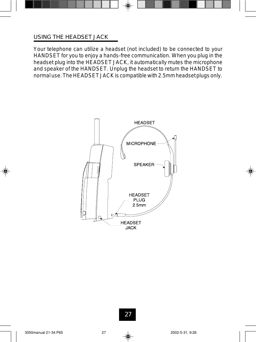 27USING THE HEADSET JACKYour telephone can utilize a headset (not included) to be connected to yourHANDSET for you to enjoy a hands-free communication. When you plug in theheadset plug into the HEADSET JACK, it automatically mutes the microphoneand speaker of the HANDSET. Unplug the headset to return the HANDSET tonormaluse.TheHEADSETJACKiscompatiblewith2.5mmheadsetplugsonly.3050manual 21-34.P65 2002-5-31, 9:2627