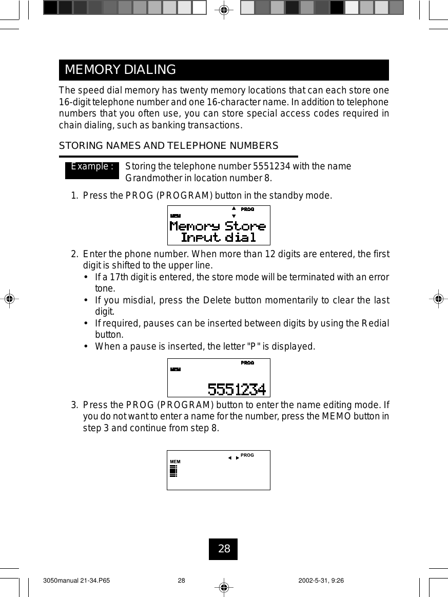 28MEMORY DIALINGThe speed dial memory has twenty memory locations that can each store one16-digit telephone number and one 16-character name. In addition to telephonenumbers that you often use, you can store special access codes required inchain dialing, such as banking transactions.STORING NAMES AND TELEPHONE NUMBERSExample : Storing the telephone number 5551234 with the nameGrandmother in location number 8.1. Press the PROG (PROGRAM) button in the standby mode.2. Enter the phone number. When more than 12 digits are entered, the firstdigit is shifted to the upper line.•If a 17th digit is entered, the store mode will be terminated with an errortone.•If you misdial, press the Delete button momentarily to clear the lastdigit.•If required, pauses can be inserted between digits by using the Redialbutton.•When a pause is inserted, the letter &quot;P&quot; is displayed.3. Press the PROG (PROGRAM) button to enter the name editing mode. Ifyou do not want to enter a name for the number, press the MEMO button instep 3 and continue from step 8.3050manual 21-34.P65 2002-5-31, 9:2628