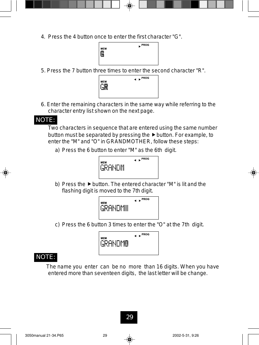 294. Press the 4 button once to enter the first character &quot;G&quot;.5. Press the 7 button three times to enter the second character &quot;R&quot;.6. Enter the remaining characters in the same way while referring to thecharacter entry list shown on the next page.Two characters in sequence that are entered using the same numberbutton must be separated by pressing the button. For example, toenter the &quot;M&quot; and &quot;O&quot; in GRANDMOTHER, follow these steps:a) Press the 6 button to enter &quot;M&quot; as the 6th digit.b) Press the button. The entered character &quot;M&quot; is lit and theflashing digit is moved to the 7th digit.c) Press the 6 button 3 times to enter the &quot;O&quot; at the 7th digit.The name you enter can be no more than 16 digits. When you haveentered more than seventeen digits, the last letter will be change.NOTE:NOTE:3050manual 21-34.P65 2002-5-31, 9:2629