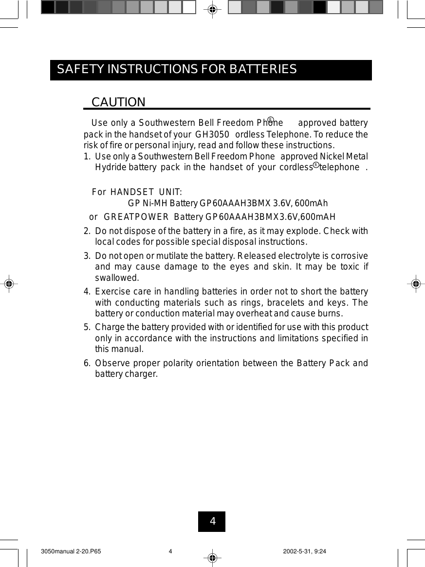 4SAFETY INSTRUCTIONS FOR BATTERIESCAUTIONUse only a Southwestern Bell Freedom Phone approved batterypack in the handset of your GH3050 ordlessTelephone. To reduce therisk of fire or personal injury, read and follow these instructions.1. Use only a Southwestern Bell Freedom Phone approved Nickel MetalHydride battery pack in the handset of your cordless telephone .For HANDSET UNIT:GP Ni-MH Battery GP60AAAH3BMX 3.6V, 600mAhor GREATPOWER Battery GP60AAAH3BMX3.6V,600mAH2. Do not dispose of the battery in a fire, as it may explode. Check withlocal codes for possible special disposal instructions.3. Do not open or mutilate the battery. Released electrolyte is corrosiveand may cause damage to the eyes and skin. It may be toxic ifswallowed.4. Exercise care in handling batteries in order not to short the batterywith conducting materials such as rings, bracelets and keys. Thebattery or conduction material may overheat and cause burns.5. Charge the battery provided with or identified for use with this productonly in accordance with the instructions and limitations specified inthis manual.6. Observe proper polarity orientation between the Battery Pack andbattery charger.RR3050manual 2-20.P65 2002-5-31, 9:244