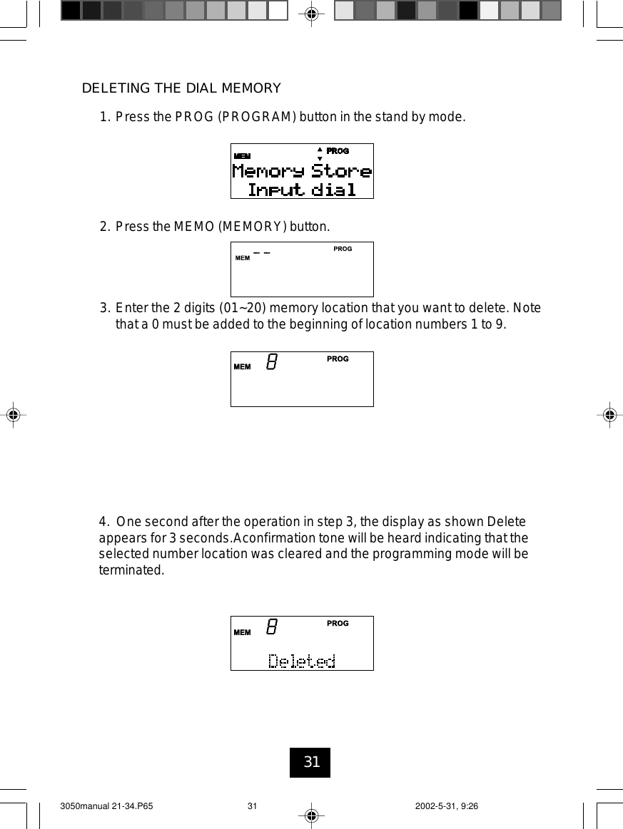 31DELETING THE DIAL MEMORY1. Press the PROG (PROGRAM) button in the stand by mode.2. Press the MEMO (MEMORY) button.3. Enter the 2 digits (01~20) memory location that you want to delete. Notethat a 0 must be added to the beginning of location numbers 1 to 9.4. One second after the operation in step 3, the display as shown Deleteappears for 3 seconds.Aconfirmation tone will be heard indicating that theselected number location was cleared and the programming mode will beterminated.3050manual 21-34.P65 2002-5-31, 9:2631