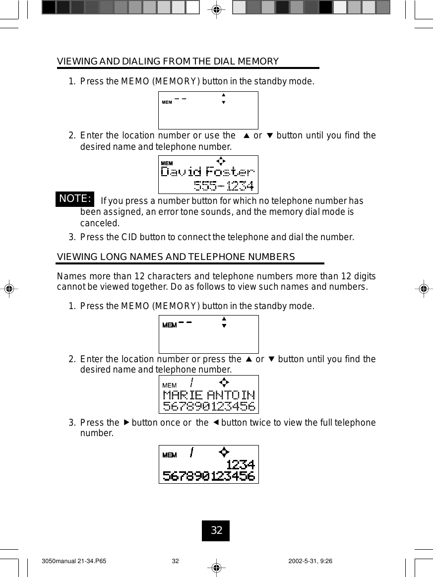 32VIEWINGAND DIALING FROM THE DIAL MEMORY1. Press the MEMO (MEMORY) button in the standby mode.2. Enter the location number or use the or button until you find thedesired name and telephone number.If you press a number button for which no telephone number hasbeen assigned, an error tone sounds, and the memory dial mode iscanceled.3. Press the CID button to connect the telephone and dial the number.VIEWING LONG NAMES AND TELEPHONE NUMBERSNames more than 12 characters and telephone numbers more than 12 digitscannot be viewed together. Do as follows to view such names and numbers.1. Press the MEMO (MEMORY) button in the standby mode.2. Enter the location number or press the or button until you find thedesired name and telephone number.3. Press the button once or the button twice to view the full telephonenumber.NOTE:3050manual 21-34.P65 2002-5-31, 9:2632