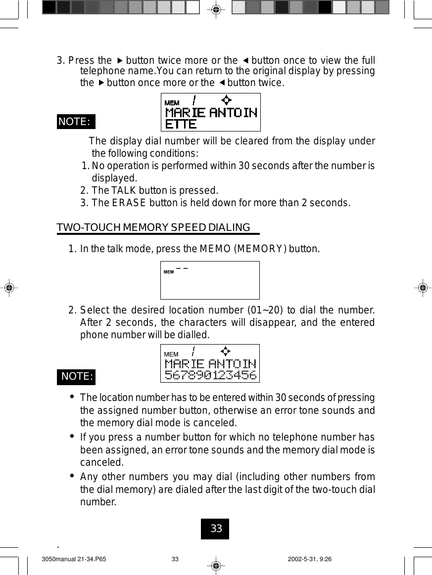 33The display dial number will be cleared from the display underthe following conditions:1.No operation is performed within 30 seconds after the number isdisplayed.2. The TALK button is pressed.3. The ERASE button is held down for more than 2 seconds.TWO-TOUCH MEMORY SPEED DIALING1. In the talk mode, press the MEMO (MEMORY) button.2. Select the desired location number (01~20) to dial the number.After 2 seconds, the characters will disappear, and the enteredphone number will be dialled.•Thelocationnumber has to beenteredwithin 30 seconds of pressingthe assigned number button, otherwise an error tone sounds andthe memory dial mode is canceled.•If you press a number button for which no telephone number hasbeen assigned, an error tone sounds and the memory dial mode iscanceled.•Any other numbers you may dial (including other numbers fromthe dial memory) are dialed after the last digit of the two-touch dialnumber..NOTE:3. Press the button twice more or the button once to view the fulltelephone name.You can return to the original display by pressingthe button once more or the button twice.NOTE:3050manual 21-34.P65 2002-5-31, 9:2633