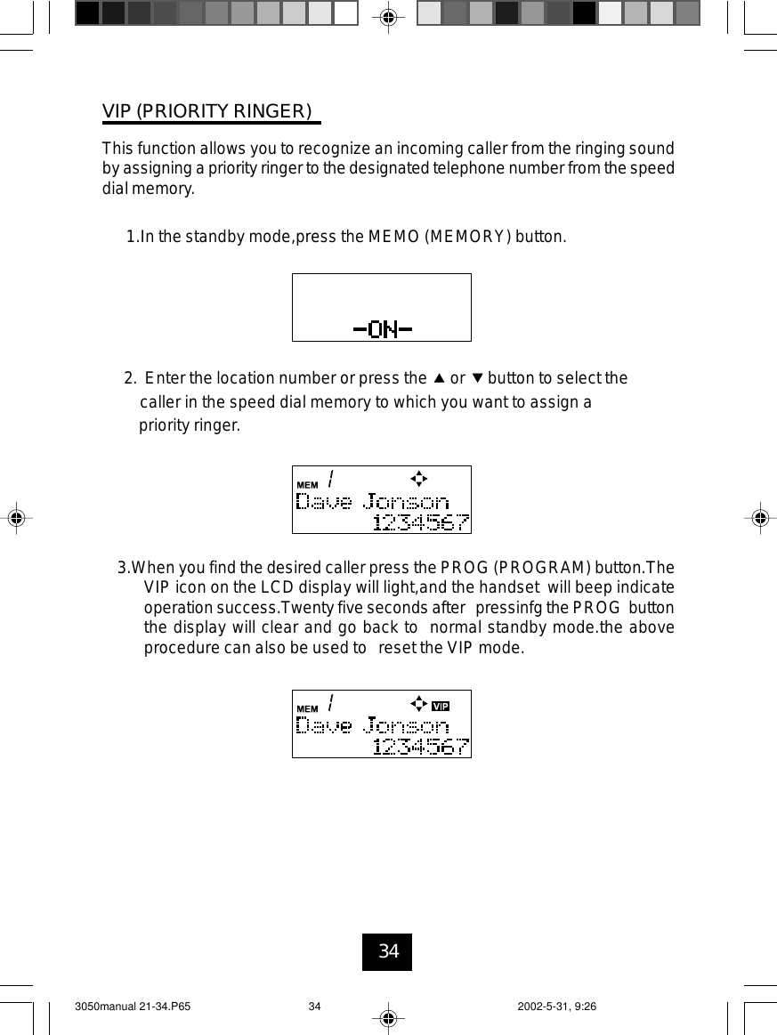 34VIP (PRIORITY RINGER)This function allows you to recognize an incoming caller from the ringing soundby assigning a priority ringer to the designated telephone number from the speeddial memory.1.In the standby mode,press the MEMO (MEMORY) button.3.When you find the desired caller press the PROG (PROGRAM) button.TheVIP icon on the LCD display will light,and the handset will beep indicateoperation success.Twenty five seconds after pressinfg the PROG buttonthe display will clear and go back to normal standby mode.the aboveprocedure can also be used to reset the VIP mode.2. Enter the location number or press the or button to select thecaller in the speed dial memory to which you want to assign apriority ringer.3050manual 21-34.P65 2002-5-31, 9:2634