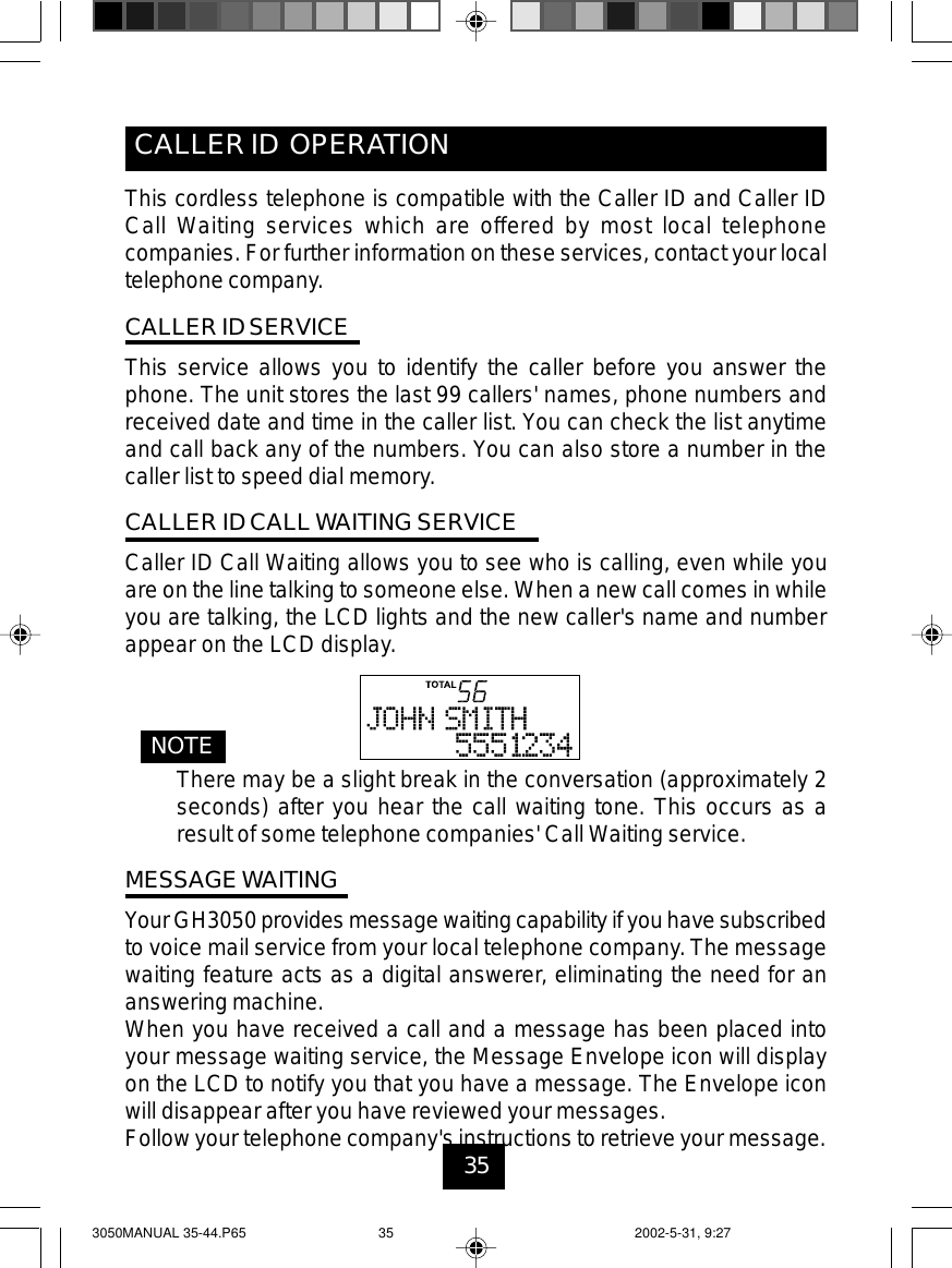 35CALLER ID OPERATIONThis cordless telephone is compatible with the Caller ID and Caller IDCall Waiting services which are offered by most local telephonecompanies. For further information on these services, contact your localtelephone company.CALLER ID SERVICEThis service allows you to identify the caller before you answer thephone. The unit stores the last 99 callers&apos; names, phone numbers andreceived date and time in the caller list. You can check the list anytimeand call back any of the numbers. You can also store a number in thecaller list to speed dial memory.CALLER ID CALL WAITING SERVICECaller ID Call Waiting allows you to see who is calling, even while youare on the line talking to someone else. When a new call comes in whileyou are talking, the LCD lights and the new caller&apos;s name and numberappear on the LCD display.NOTEThere may be a slight break in the conversation (approximately 2seconds) after you hear the call waiting tone. This occurs as aresult of some telephone companies&apos; Call Waiting service.MESSAGE WAITINGYourGH3050 provides messagewaiting capability if youhave subscribedto voice mail service from your local telephone company. The messagewaiting feature acts as a digital answerer, eliminating the need for ananswering machine.When you have received a call and a message has been placed intoyour message waiting service, the Message Envelope icon will displayon the LCD to notify you that you have a message. The Envelope iconwill disappear after you have reviewed your messages.Follow your telephone company&apos;s instructions to retrieve your message.3050MANUAL 35-44.P65 2002-5-31, 9:2735