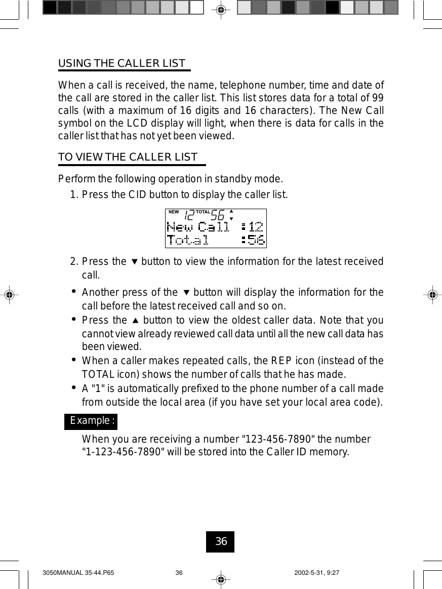 36USING THE CALLER LISTWhen a call is received, the name, telephone number, time and date ofthe call are stored in the caller list. This list stores data for a total of 99calls (with a maximum of 16 digits and 16 characters). The New Callsymbol on the LCD display will light, when there is data for calls in thecaller list that has not yet been viewed.TO VIEW THE CALLER LISTPerform the following operation in standby mode.1. Press the CID button to display the caller list.2. Press the button to view the information for the latest receivedcall.•Another press of the button will display the information for thecall before the latest received call and so on.•Press the button to view the oldest caller data. Note that youcannotview alreadyreviewed call data until allthe new call data hasbeenviewed.•When a caller makes repeated calls, the REP icon (instead of theTOTALicon) shows the number of calls that he has made.•A &quot;1&quot; is automatically prefixed to the phone number of a call madefrom outside the local area (if you have set your local area code).Example:When you are receiving a number &quot;123-456-7890&quot; the number&quot;1-123-456-7890&quot; will be stored into the Caller ID memory.3050MANUAL 35-44.P65 2002-5-31, 9:2736