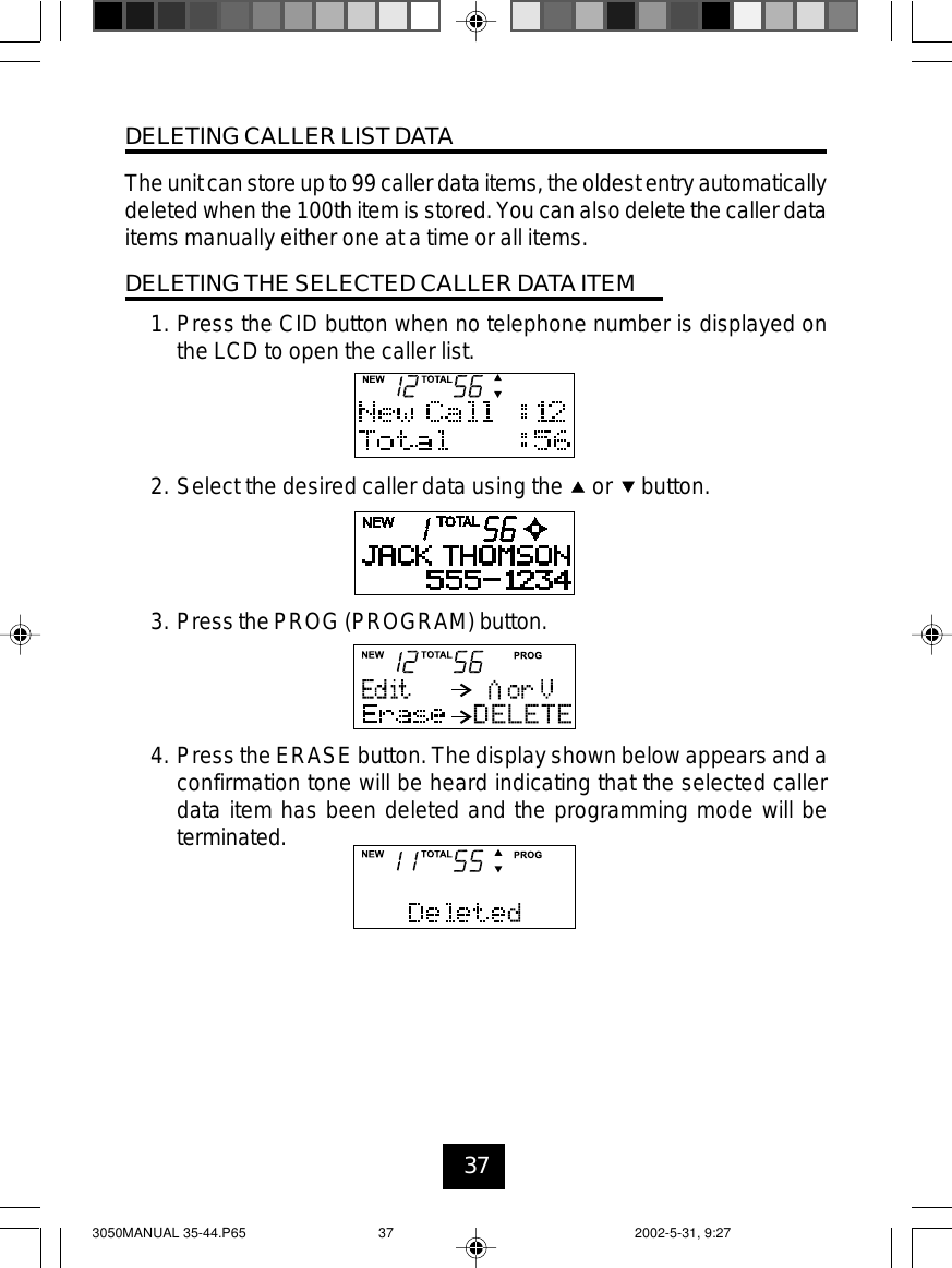 37DELETING CALLER LIST DATATheunit can store upto 99 caller dataitems, the oldest entryautomaticallydeleted when the 100th item is stored. You can also delete the caller dataitems manually either one at a time or all items.DELETING THE SELECTED CALLER DATA ITEM1. Press the CID button when no telephone number is displayed onthe LCD to open the caller list.2. Select the desired caller data using the or button.3. Press the PROG (PROGRAM) button.4. Press the ERASE button. The display shown below appears and aconfirmation tone will be heard indicating that the selected callerdata item has been deleted and the programming mode will beterminated.3050MANUAL 35-44.P65 2002-5-31, 9:2737