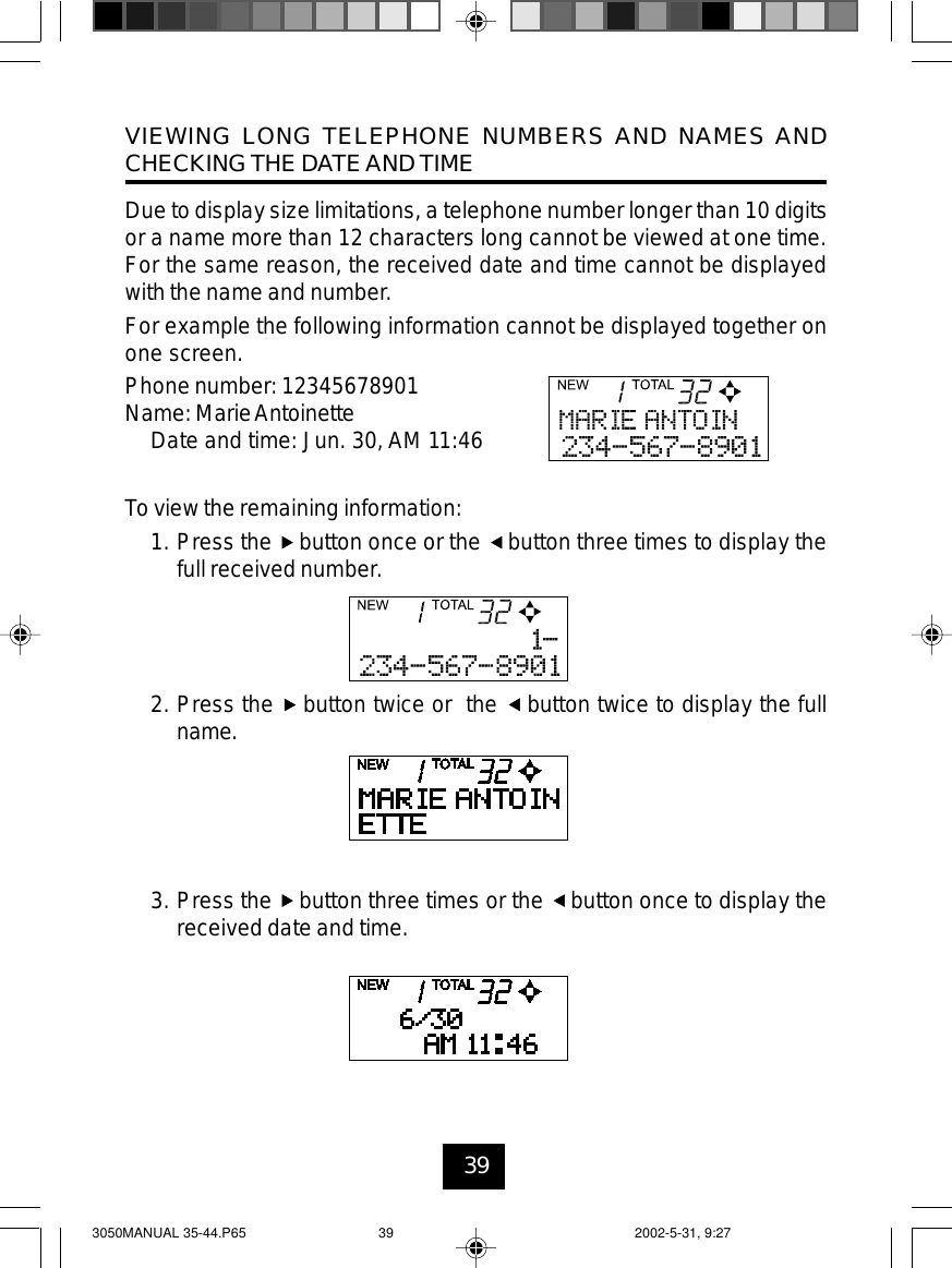 39VIEWING LONG TELEPHONE NUMBERS AND NAMES ANDCHECKING THE DATEAND TIMEDue to display size limitations, a telephone number longer than 10 digitsor a name more than 12 characters long cannot be viewed at one time.For the same reason, the received date and time cannot be displayedwith the name and number.For example the following information cannot be displayed together onone screen.Phone number: 12345678901Name: MarieAntoinetteDate and time: Jun. 30, AM 11:46To view the remaining information:1. Press the button once or the button three times to display thefull received number.2. Press the button twice or the button twice to display the fullname.3. Press the button three times or the button once to display thereceived date and time.3050MANUAL 35-44.P65 2002-5-31, 9:2739