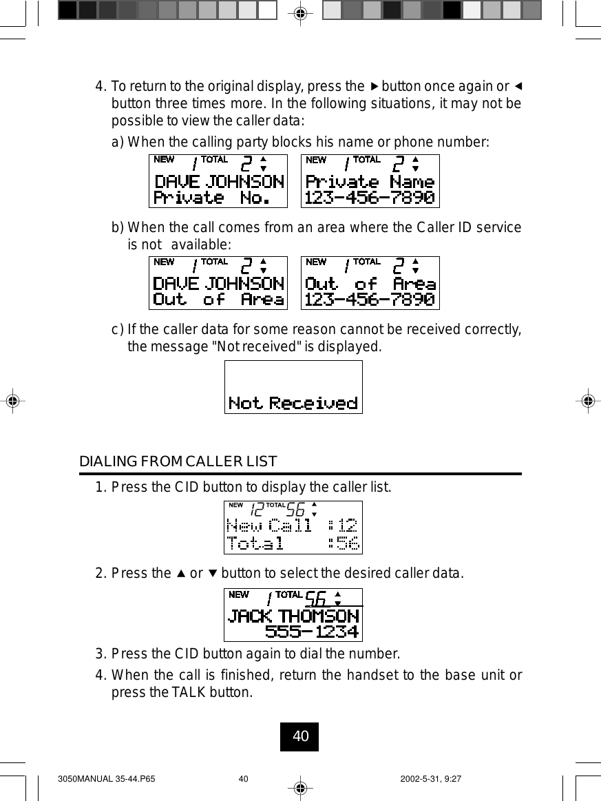 404. To return to the original display, press the button once again orbutton three times more. In the following situations, it may not bepossible to view the caller data:a) When the calling party blocks his name or phone number:b) When the call comes from an area where the Caller ID serviceis not available:c) If the caller data for some reason cannot be received correctly,the message &quot;Not received&quot; is displayed.DIALING FROM CALLER LIST1. Press the CID button to display the caller list.2. Press the or button to select the desired caller data.3. Press the CID button again to dial the number.4. When the call is finished, return the handset to the base unit orpress the TALK button.3050MANUAL 35-44.P65 2002-5-31, 9:2740