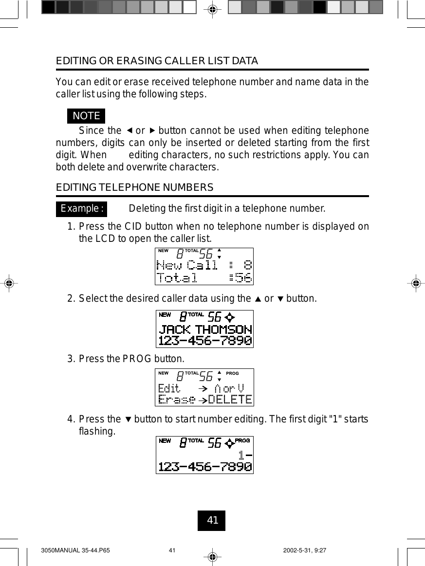 41EDITING OR ERASING CALLER LIST DATAYou can edit or erase received telephone number and name data in thecaller list using the following steps.Since the or button cannot be used when editing telephonenumbers, digits can only be inserted or deleted starting from the firstdigit. When editing characters, no such restrictions apply. You canboth delete and overwrite characters.EDITING TELEPHONE NUMBERSDeleting the first digit in a telephone number.1. Press the CID button when no telephone number is displayed onthe LCD to open the caller list.2. Select the desired caller data using the or button.3. Press the PROG button.4. Press the button to start number editing. The first digit &quot;1&quot; startsflashing.NOTEExample:3050MANUAL 35-44.P65 2002-5-31, 9:2741