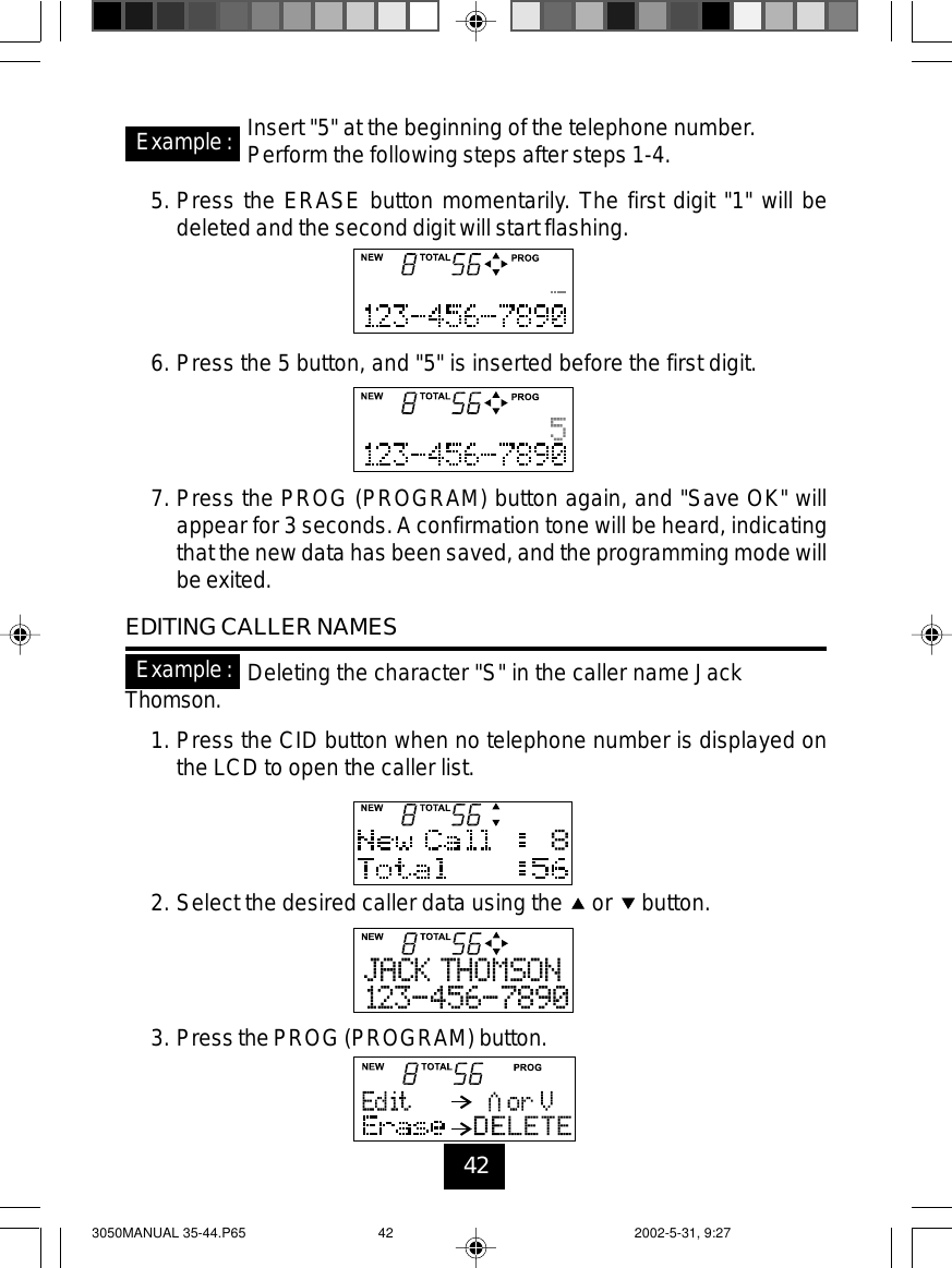 42Example: Insert &quot;5&quot; at the beginning of the telephone number.Perform the following steps after steps 1-4.5. Press the ERASE button momentarily. The first digit &quot;1&quot; will bedeleted and the second digit will start flashing.6. Press the 5 button, and &quot;5&quot; is inserted before the first digit.7. Press the PROG (PROGRAM) button again, and &quot;Save OK&quot; willappear for 3 seconds.A confirmation tone will be heard, indicatingthat the new data has been saved, and the programming mode willbe exited.EDITING CALLER NAMESDeleting the character &quot;S&quot; in the caller name JackThomson.1. Press the CID button when no telephone number is displayed onthe LCD to open the caller list.2. Select the desired caller data using the or button.3. Press the PROG (PROGRAM) button.Example:3050MANUAL 35-44.P65 2002-5-31, 9:2742