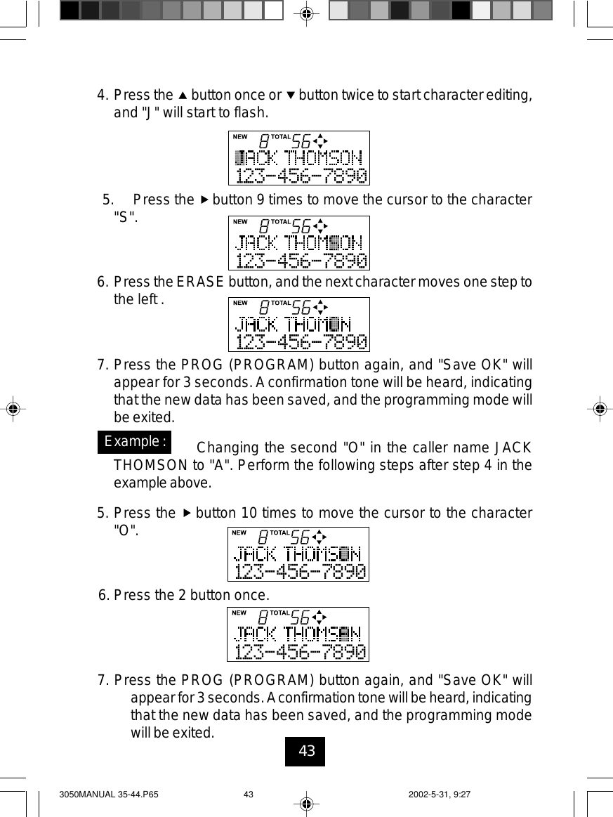 434. Press the button once or button twice to start character editing,and &quot;J&quot; will start to flash.5. Press the button 9 times to move the cursor to the character&quot;S&quot;.6. Press the ERASE button, and the next character moves one step tothe left .7. Press the PROG (PROGRAM) button again, and &quot;Save OK&quot; willappear for 3 seconds.Aconfirmation tone will be heard, indicatingthat the new data has been saved, and the programming mode willbe exited.Changing the second &quot;O&quot; in the caller name JACKTHOMSON to &quot;A&quot;. Perform the following steps after step 4 in theexampleabove.5. Press the button 10 times to move the cursor to the character&quot;O&quot;.6. Press the 2 button once.Example:7. Press the PROG (PROGRAM) button again, and &quot;Save OK&quot; willappearfor 3 seconds.Aconfirmation tone willbe heard, indicatingthat the new data has been saved, and the programming modewill be exited.3050MANUAL 35-44.P65 2002-5-31, 9:2743