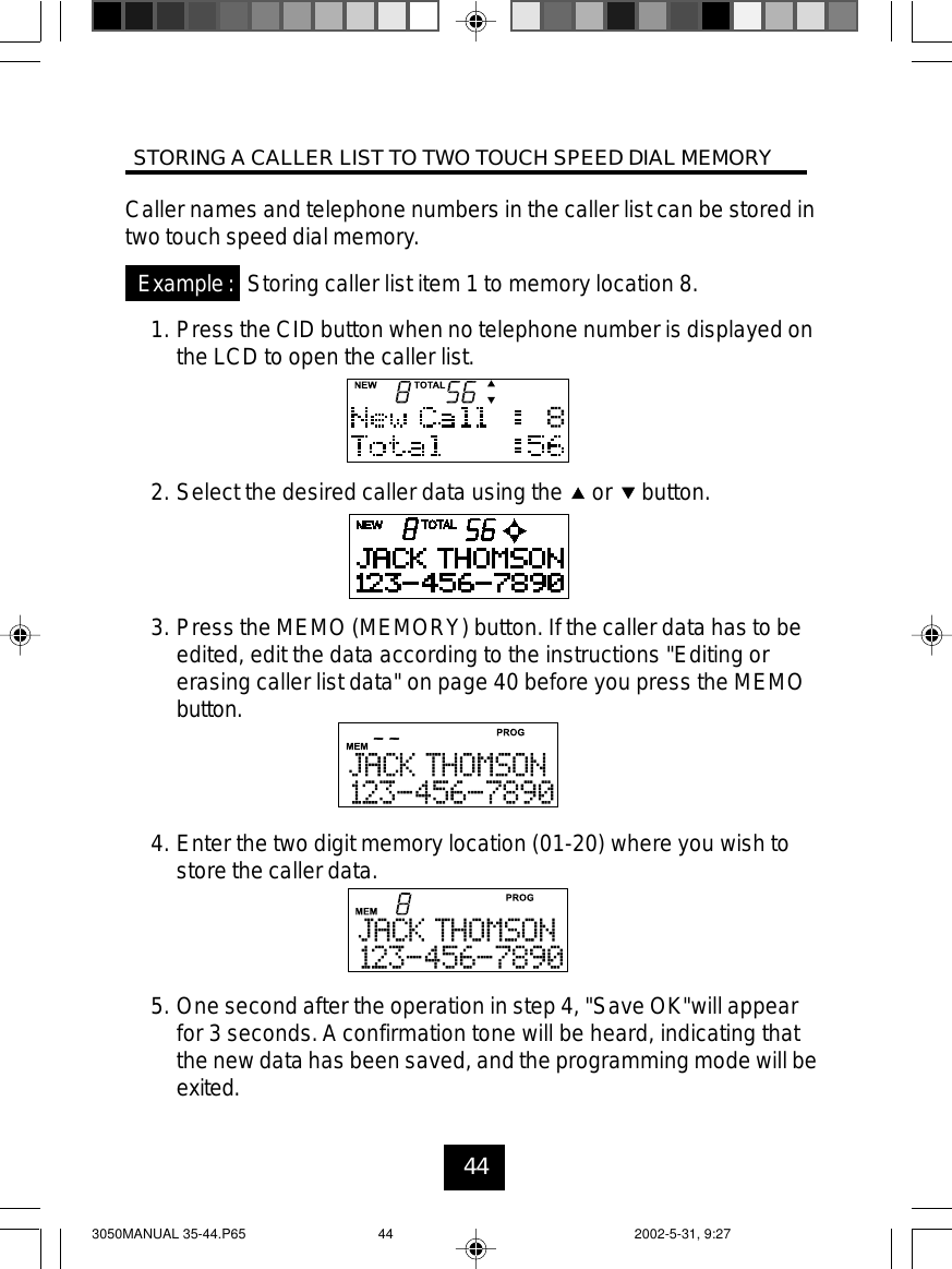 44Caller names and telephone numbers in the caller list can be stored intwo touch speed dial memory.Storing caller list item 1 to memory location 8.1. Press the CID button when no telephone number is displayed onthe LCD to open the caller list.2. Select the desired caller data using the or button.3. Press the MEMO (MEMORY) button. If the caller data has to beedited, edit the data according to the instructions &quot;Editing orerasing caller list data&quot; on page 40 before you press the MEMObutton.4. Enter the two digit memory location (01-20) where you wish tostore the caller data.5. One second after the operation in step 4, &quot;Save OK&quot;will appearfor 3 seconds. A confirmation tone will be heard, indicating thatthe new data has been saved, and the programming mode will beexited.Example:STORING A CALLER LIST TO TWO TOUCH SPEED DIAL MEMORY3050MANUAL 35-44.P65 2002-5-31, 9:2744