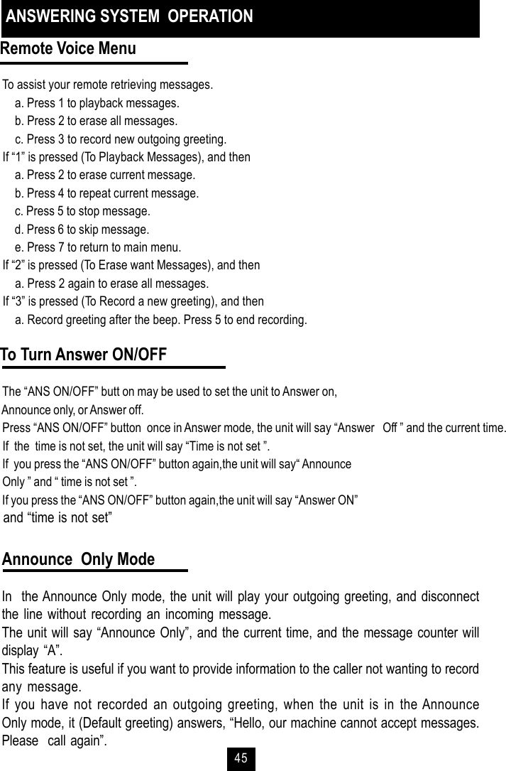 45Remote Voice Menu To assist your remote retrieving messages. a. Press 1 to playback messages. b. Press 2 to erase all messages. c. Press 3 to record new outgoing greeting. If “1” is pressed (To Playback Messages), and then a. Press 2 to erase current message. b. Press 4 to repeat current message. c. Press 5 to stop message. d. Press 6 to skip message. e. Press 7 to return to main menu. If “2” is pressed (To Erase want Messages), and then a. Press 2 again to erase all messages. If “3” is pressed (To Record a new greeting), and then a. Record greeting after the beep. Press 5 to end recording.To Turn Answer ON/OFF The “ANS ON/OFF” butt on may be used to set the unit to Answer on, Announce only, or Answer off. Press “ANS ON/OFF” button  once in Answer mode, the unit will say “Answer   Off ” and the current time. If  the  time is not set, the unit will say “Time is not set ”. If  you press the “ANS ON/OFF” button again,the unit will say“ Announce Only ” and “ time is not set ”. If you press the “ANS ON/OFF” button again,the unit will say “Answer ON” and “time is not set”ANSWERING SYSTEM  OPERATIONAnnounce  Only ModeIn  the Announce Only mode, the unit will play your outgoing greeting, and disconnectthe line without recording an incoming message.The unit will say “Announce Only”, and the current time, and the message counter willdisplay “A”.This feature is useful if you want to provide information to the caller not wanting to recordany message.If you have not recorded an outgoing greeting, when the unit is in the AnnounceOnly mode, it (Default greeting) answers, “Hello, our machine cannot accept messages.Please  call again”.