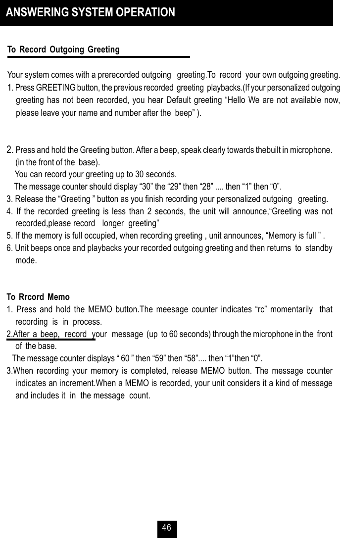 462. Press and hold the Greeting button. After a beep, speak clearly towards thebuilt in microphone.(in the front of the  base).    You can record your greeting up to 30 seconds.    The message counter should display “30” the “29” then “28” .... then “1” then “0”.3. Release the “Greeting ” button as you finish recording your personalized outgoing   greeting.4. If the recorded greeting is less than 2 seconds, the unit will announce,“Greeting was notrecorded,please record   longer  greeting”5. If the memory is full occupied, when recording greeting , unit announces, “Memory is full ” .6. Unit beeps once and playbacks your recorded outgoing greeting and then returns  to  standbymode.To Rrcord Memo1. Press and hold the MEMO button.The meesage counter indicates “rc” momentarily  thatrecording  is  in  process.2.After  a  beep,   record   your   message  (up  to 60 seconds) through the microphone in the  frontof  the base.   The message counter displays “ 60 ” then “59” then “58”.... then “1”then “0”.3.When recording your memory is completed, release MEMO button. The message counterindicates an increment.When a MEMO is recorded, your unit considers it a kind of messageand includes it  in  the message  count.ANSWERING SYSTEM OPERATIONTo Record Outgoing GreetingYour system comes with a prerecorded outgoing   greeting.To  record  your own outgoing greeting.1. Press GREETING button, the previous recorded  greeting  playbacks.(If your personalized outgoinggreeting has not been recorded, you hear Default greeting “Hello We are not available now,please leave your name and number after the  beep” ).